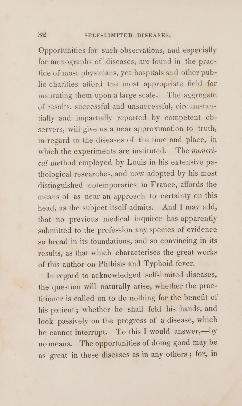 Opportunities for such observations, and especially for monographs of diseases, are found in the prac- tice of most physicians, yet hospitals and other pub- lic charities afford the most appropriate field for instituting them upona large scale. ‘The aggregate of results, successful and unsuccessful, circumstan- tially and impartially reported by competent ob- servers, will give us a near approximation to truth, in regard to the diseases of the time and place, in which the experiments are instituted. ‘The numeri- cal method employed by Louis in his extensive pa- thological researches, and now adopted by his most distinguished cotemporaries in France, affords the means of as near an approach to certainty on this head, as the subject itself admits. And I may add, that no previous medical inquirer has apparently submitted to the profession any species of evidence so broad in its foundations, and so convincing in its results, as that which characterises the great works of this author on Phthisis and Typhoid fever. In regard to acknowledged self-limited diseases, the question will naturally arise, whether the prac- titioner is called on to do nothing for the benefit of his patient; whether he shall fold his hands, and look passively on the progress of a disease, which he cannot interrupt. To this I would answer,—by nomeans. The opportunities of doing good may be as great in these diseases as in any others; for, in