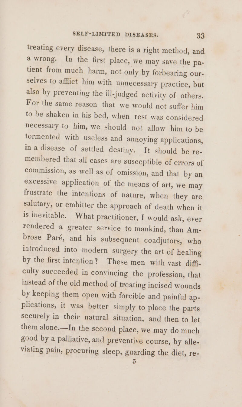 treating every disease, there is a right method, and a wrong. In the first place, we may save the pa- tient from much harm, not only by forbearing our- selves to afflict him with unnecessary practice, but also by preventing the ill-judged activity of others. For the same reason that we would not suffer him to be shaken in his bed, when rest was considered necessary to him, we should not allow him to be tormented with useless and annoying applications, in a disease of settled destiny. It should be re- membered that all cases are susceptible of errors of commission, as well as of omission, and that by an excessive application of the means of art, we may frustrate the intentions of nature, when they are salutary, or embitter the approach of death when it is inevitable. What practitioner, I would ask, ever rendered a greater service to mankind, than Am- brose Paré, and his subsequent coadjutors, who introduced into modern surgery the art of healing by the first intention? These men with vast diffi- culty succeeded in convincing the profession, that instead of the old method of treating incised wounds by keeping them open with forcible and painful ap- plications, it was better simply to place the parts securely in their natural situation, and then to let them alone.—In the second place, we may do much good bya palliative, and preventive course, by alle- viating pain, procuring sleep, guarding the diet, re- 5