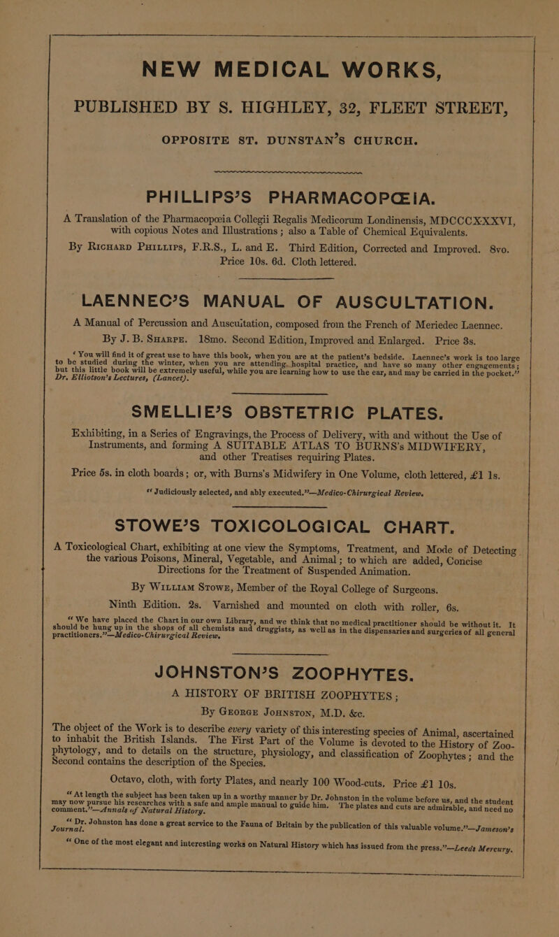 NEW MEDICAL WORKS, PUBLISHED BY S. HIGHLEY, 32, FLEET STREET, OPPOSITE ST. DUNSTAN’S CHURCH. PHILLIPS’S PHARMACOPCGEIA. A Translation of the Pharmacopeeia Collegii Regalis Medicorum Londinensis, MDCCCX-XXVI, with copious Notes and Illustrations ; also a Table of Chemical Equivalents. By Ricuarp Puiuiirs, F.R.S., L. and E. Third Edition, Corrected and Improved. 8vo. Price 10s. 6d. Cloth lettered. ~LAENNEC’S MANUAL OF AUSCULTATION. A Manual of Percussion and Auscuitation, composed from the French of Meriedec Laennec. By J.B. Suaxrrz. 18mo. Second Edition, Improved and Enlarged. Price 3s. ‘ You will find it of great use to have this book, when you are at the patient’s bedside. Laennec’s work is too large to be studied during the winter, when you are attending. hospital practice, and have so many other engagements; but this little book will be extremely useful, while you are learning how to use the ear, and may be carried in the pocket.” Dr. Eliiotson’s Lectures, (Lancet). SMELLIE’S OBSTETRIC PLATES. Exhibiting, in a Series of Engravings, the Process of Delivery, with and without the Use of Instruments, and forming A SUITABLE ATLAS TO BURNS’s MIDWIFERY, and other Treatises requiring Plates. Price 5s. in cloth boards; or, with Burns's Midwifery in One Volume, cloth lettered, £1 1s. ** Judiciously selected, and ably executed.??—Medico-Chirurgical Review. STOWE’S TOXICOLOGICAL CHART. A Toxicological Chart, exhibiting at one view the Symptoms, Treatment, and Mode of Detecting | the various Poisons, Mineral, Vegetable, and Animal; to which are added, Concise Directions for the Treatment of Suspended Animation. By Wir.1am Stowr, Member of the Royal College of Surgeons. Ninth Edition. 2s. Varnished and mounted on cloth with roller, 6s. “ We have placed the Chart in our own Library, and we think that no medical practitioner should be without it. It should be hung up in the shops of all chemists and druggists, as well as in the dispensaries and surgeries of all general practitioners.””—Medico-Chirurgical Review. JOHNSTON’S ZOOPHYTES. A HISTORY OF BRITISH ZOOPHYTES ; By Grorce Jounston, M.D. &amp;c. The object of the Work is to describe every variety of this interesting species of Animal, ascertained to inhabit the British Islands. The First Part of the Volume is devoted to the History of Zoo- phytology, and to details on the structure, physiology, and classification of Zoophytes ; and the Second contains the description of the Species. Octavo, cloth, with forty Plates, and nearly 100 Wood-cuts, Price £1 10s. “ At length the subject has been taken up in a worthy er by Dr. Johnston in the vol bef &amp; coment. a nnaleay Nehaal Bitteo, and ample ecter pes guide le The pletae ane me are pile pied beeriey: ies &lt;e at Johnston has done a great service to the Fauna of Britain by the publication of this valuable volume.’’—Jameson’s ournal. * One of the most elegant and interesting works on Natural History which has issued from the press.”—Leeds Mercury,