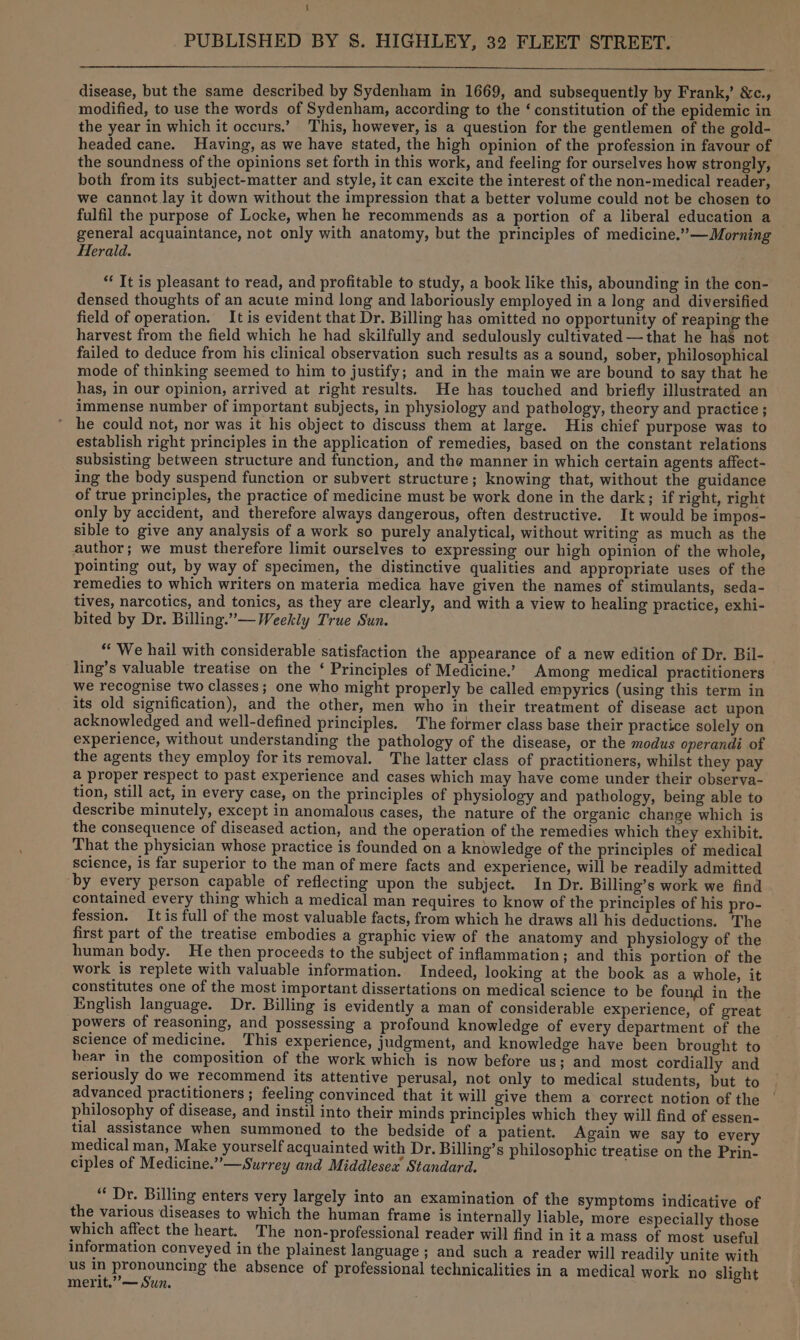 { PUBLISHED BY 8S. HIGHLEY, 32 FLEET STREET. disease, but the same described by Sydenham in 1669, and subsequently by Frank,’ &amp;c., modified, to use the words of Sydenham, according to the ‘ constitution of the epidemic in the year in which it occurs.’ This, however, is a question for the gentlemen of the gold- headed cane. Having, as we have stated, the high opinion of the profession in favour of the soundness of the opinions set forth in this work, and feeling for ourselves how strongly, both from its subject-matter and style, it can excite the interest of the non-medical reader, we cannot lay it down without the impression that a better volume could not be chosen to fulfil the purpose of Locke, when he recommends as a portion of a liberal education a general acquaintance, not only with anatomy, but the principles of medicine.”’—Morning Herald. *“ It is pleasant to read, and profitable to study, a book like this, abounding in the con- densed thoughts of an acute mind long and laboriously employed in a long and diversified field of operation. It is evident that Dr. Billing has omitted no opportunity of reaping the harvest from the field which he had skilfully and sedulously cultivated —that he has not failed to deduce from his clinical observation such results as a sound, sober, philosophical mode of thinking seemed to him to justify; and in the main we are bound to say that he has, in our opinion, arrived at right results. He has touched and briefly illustrated an immense number of important subjects, in physiology and pathology, theory and practice ; he could not, nor was it his object to discuss them at large. His chief purpose was to establish right principles in the application of remedies, based on the constant relations subsisting between structure and function, and the manner in which certain agents affect- ing the body suspend function or subvert structure; knowing that, without the guidance of true principles, the practice of medicine must be work done in the dark; if right, right only by accident, and therefore always dangerous, often destructive. It would be impos- sible to give any analysis of a work so purely analytical, without writing as much as the author; we must therefore limit ourselves to expressing our high opinion of the whole, pointing out, by way of specimen, the distinctive qualities and appropriate uses of the remedies to which writers on materia medica have given the names of stimulants, seda- tives, narcotics, and tonics, as they are clearly, and with a view to healing practice, exhi- bited by Dr. Billing.”— Weekly True Sun. “We hail with considerable satisfaction the appearance of a new edition of Dr. Bil- ling’s valuable treatise on the ‘ Principles of Medicine.’ Among medical practitioners we recognise two classes; one who might properly be called empyrics (using this term in its old signification), and the other, men who in their treatment of disease act upon acknowledged and well-defined principles. The former class base their practice solely on experience, without understanding the pathology of the disease, or the modus operandi of the agents they employ for its removal. The latter class of practitioners, whilst they pay a proper respect to past experience and cases which may have come under their observa- tion, still act, in every case, on the principles of physiology and pathology, being able to describe minutely, except in anomalous cases, the nature of the organic change which is the consequence of diseased action, and the operation of the remedies which they exhibit. That the physician whose practice is founded on a knowledge of the principles of medical science, is far superior to the man of mere facts and experience, will be readily admitted ‘by every person capable of reflecting upon the subject. In Dr. Billing’s work we find contained every thing which a medical man requires to know of the principles of his pro- fession. It is full of the most valuable facts, from which he draws all his deductions. The first part of the treatise embodies a graphic view of the anatomy and physiology of the human body. He then proceeds to the subject of inflammation; and this portion of the work is replete with valuable information. Indeed, looking at the book as a whole, it constitutes one of the most important dissertations on medical science to be found in the English language. Dr. Billing is evidently a man of considerable experience, of great powers of reasoning, and possessing a profound knowledge of every department of the science of medicine. This experience, judgment, and knowledge have been brought to bear in the composition of the work which is now before us; and most cordially and seriously do we recommend its attentive perusal, not only to medical students, but to advanced practitioners; feeling convinced that it will give them a correct notion of the philosophy of disease, and instil into their minds principles which they will find of essen- tial assistance when summoned to the bedside of a patient. Again we say to every medical man, Make yourself acquainted with Dr. Billing’s philosophic treatise on the Prin- ciples of Medicine.” —Surrey and Middlesex Standard. ‘‘ Dr. Billing enters very largely into an examination of the Symptoms indicative of the various diseases to which the human frame is internally liable, more especially those which affect the heart. The non-professional reader will find in it a mass of most useful information conveyed in the plainest language ; and such a reader will readily unite with us a ae the absence of professional technicalities in a medical work no slight merit.” — Sun.