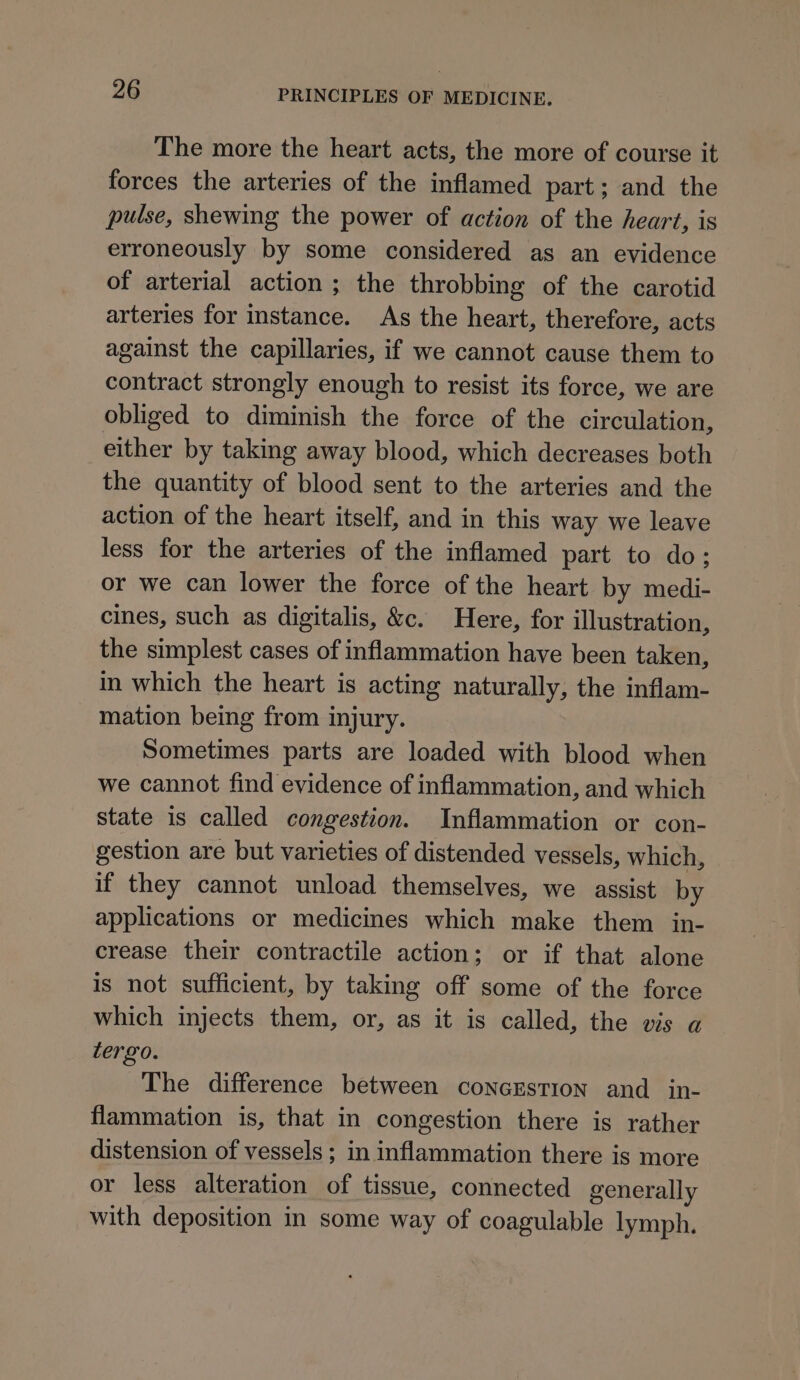 The more the heart acts, the more of course it forces the arteries of the inflamed part; and the pulse, shewing the power of action of the heart, is erroneously by some considered as an evidence of arterial action ; the throbbing of the carotid arteries for instance. As the heart, therefore, acts against the capillaries, if we cannot cause them to contract strongly enough to resist its force, we are obliged to diminish the force of the circulation, either by taking away blood, which decreases both the quantity of blood sent to the arteries and the action of the heart itself, and in this way we leave less for the arteries of the inflamed part to do; or we can lower the force of the heart by medi- cines, such as digitalis, &amp;c. Here, for illustration, the simplest cases of inflammation have been taken, in which the heart is acting naturally, the inflam- mation being from injury. Sometimes parts are loaded with blood when we cannot find evidence of inflammation, and which state is called congestion. Inflammation or con- gestion are but varieties of distended vessels, which, if they cannot unload themselves, we assist by applications or medicines which make them in- crease their contractile action; or if that alone is not sufficient, by taking off some of the force which injects them, or, as it is called, the vis a tergo. The difference between concEstion and in- flammation is, that in congestion there is rather distension of vessels ; in inflammation there is more or less alteration of tissue, connected generally with deposition in some way of coagulable lymph.