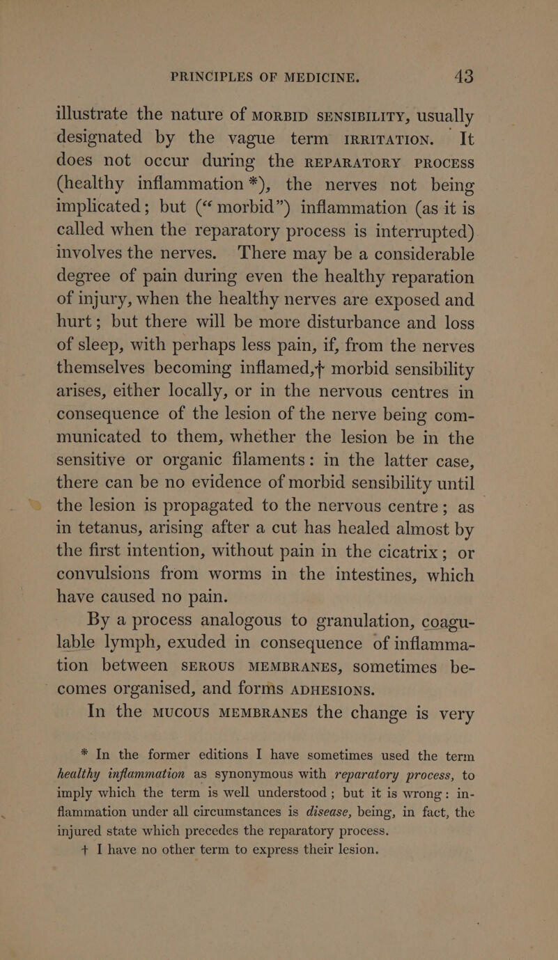 illustrate the nature of MoRBID SENSIBILITY, usually designated by the vague term rrriratTion. It does not occur during the REPARATORY PROCESS (healthy inflammation *), the nerves not being implicated; but (“ morbid”) inflammation (as it is called when the reparatory process is interrupted). ‘Involves the nerves. There may be a considerable degree of pain during even the healthy reparation of injury, when the healthy nerves are exposed and hurt; but there will be more disturbance and loss of sleep, with perhaps less pain, if, from the nerves themselves becoming inflamed,} morbid sensibility arises, either locally, or in the nervous centres in consequence of the lesion of the nerve being com- municated to them, whether the lesion be in the sensitive or organic filaments: in the latter case, there can be no evidence of morbid sensibility until the lesion is propagated to the nervous centre; as in tetanus, arising after a cut has healed almost by the first intention, without pain in the cicatrix; or convulsions from worms in the intestines, which have caused no pain. By a process analogous to granulation, coagu- lable lymph, exuded in consequence of inflamma- tion between SEROUS MEMBRANES, sometimes be- comes organised, and forms ADHESIONS. In the mucous MEMBRANES the change is very * In the former editions I have sometimes used the term healthy inflammation as synonymous with reparatory process, to imply which the term is well understood ; but it is wrong: in- flammation under all circumstances is disease, being, in fact, the injured state which precedes the reparatory process. + I have no other term to express their lesion.