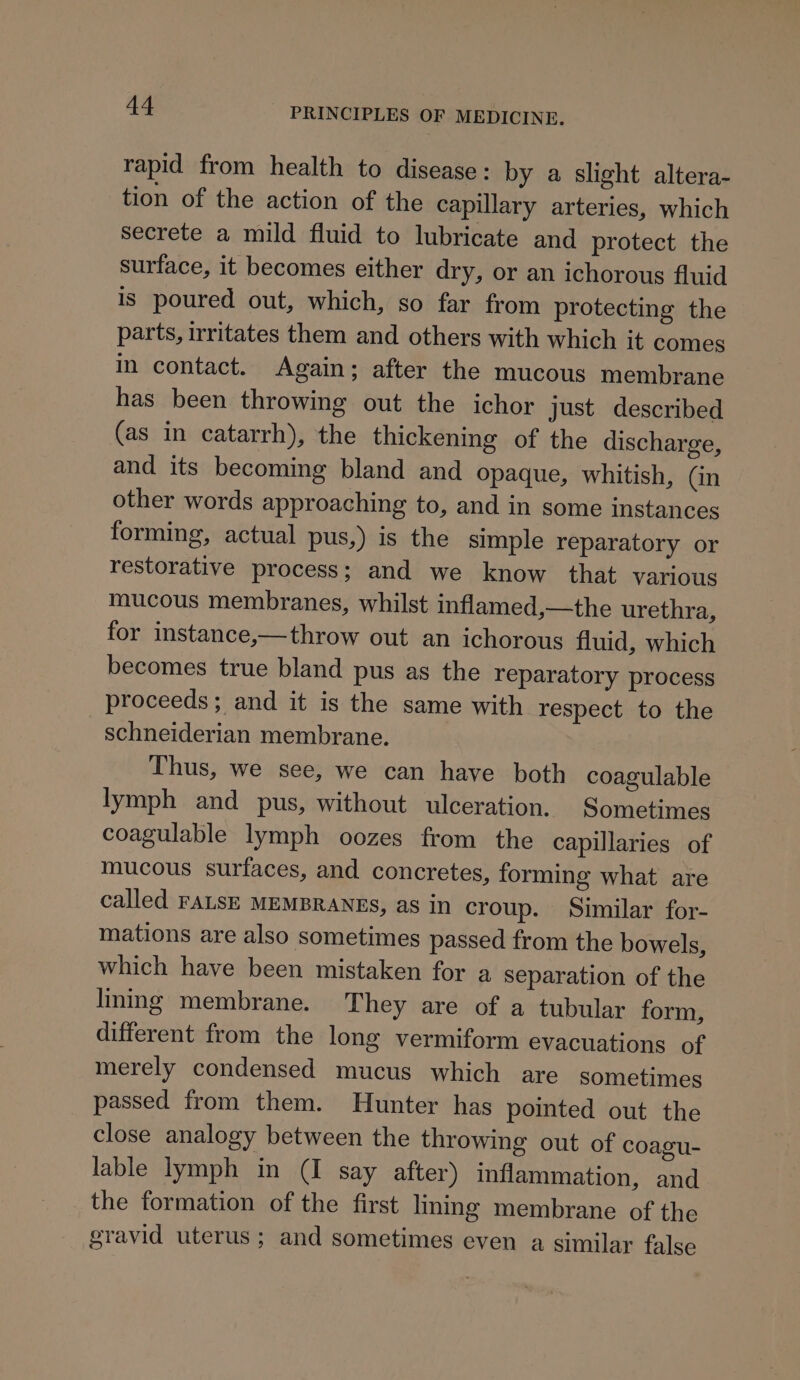 rapid from health to disease: by a slight altera- tion of the action of the capillary arteries, which secrete a mild fluid to lubricate and protect the surface, it becomes either dry, or an ichorous fluid is poured out, which, so far from protecting the parts, irritates them and others with which it comes in contact. Again; after the mucous membrane has been throwing out the ichor just described (as in catarrh), the thickening of the discharge, and its becoming bland and opaque, whitish, Gn other words approaching to, and in some instances forming, actual pus,) is the simple reparatory or restorative process; and we know that various mucous membranes, whilst inflamed,—the urethra, for instance,—throw out an ichorous fluid, which becomes true bland pus as the reparatory process proceeds; and it is the same with respect to the schneiderian membrane. Thus, we see, we can have both coagulable lymph and pus, without ulceration. Sometimes coagulable lymph oozes from the capillaries of mucous surfaces, and concretes, forming what are called FALSE MEMBRANES, as in croup. Similar for- mations are also sometimes passed from the bowels, which have been mistaken for a Separation of the linmg membrane. They are of a tubular form, different from the long vermiform evacuations of merely condensed mucus which are sometimes passed from them. Hunter has pointed out the close analogy between the throwing out of coagu- lable lymph in (I say after) inflammation, and the formation of the first lining membrane of the gravid uterus ; and sometimes even a similar false