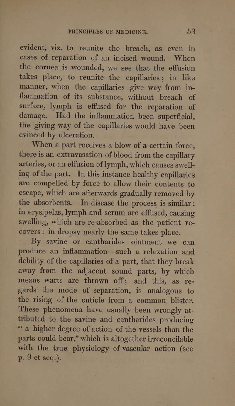 evident, viz. to reunite the breach, as even in cases of reparation of an incised wound. When the cornea is wounded, we see that the effusion takes place, to reunite the capillaries; in like manner, when the capillaries give way from in- flammation of its substance, without breach of surface, lymph is effused for the reparation of damage. Had the inflammation been superficial, the giving way of the capillaries would have been evinced by ulceration. When a part receives a blow of a certain force, there is an extravasation of blood from the capillary arteries, or an effusion of lymph, which causes swell- ing of the part. In this instance healthy capillaries are compelled by force to allow their contents to escape, which are afterwards gradually removed by the absorbents. In disease the process is similar: in erysipelas, lymph and serum are effused, causing swelling, which are re-absorbed as the patient re- covers: in dropsy nearly the same takes place. By savine or cantharides ointment we can produce an inflammation—such a relaxation and debility of the capillaries of a part, that they break away from the adjacent sound parts, by which means warts are thrown off; and this, as re- gards the mode of separation, is analogous to the rising of the cuticle from a common blister. These phenomena have usually been wrongly at- tributed to the savine and cantharides producing “a higher degree of action of the vessels than the parts could bear,” which is altogether irreconcilable with the true physiology of vascular action (see p- 9 et seq.).