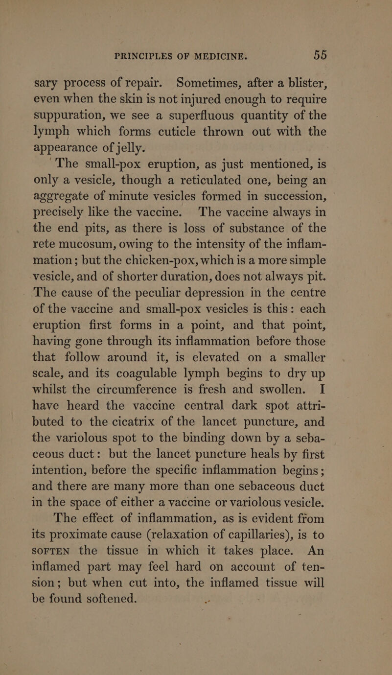 sary process of repair. Sometimes, after a blister, even when the skin is not injured enough to require suppuration, we see a superfluous quantity of the lymph which forms cuticle thrown out with the appearance of jelly. ~The small-pox eruption, as just mentioned, is only a vesicle, though a reticulated one, being an aggregate of minute vesicles formed in succession, © precisely like the vaccine. The vaccine always in the end pits, as there is loss of substance of the rete mucosum, owing to the intensity of the inflam- mation ; but the chicken-pox, which is a more simple vesicle, and of shorter duration, does not always pit. _ The cause of the peculiar depression in the centre of the vaccine and small-pox vesicles is this: each eruption first forms in a point, and that point, having gone through its inflammation before those that follow around it, is elevated on a smaller scale, and its coagulable lymph begins to dry up whilst the circumference is fresh and swollen. I have heard the vaccine central dark spot attri- buted to the cicatrix of the lancet puncture, and the variolous spot to the binding down by a seba- ceous duct: but the lancet puncture heals by first intention, before the specific inflammation begins ; and there are many more than one sebaceous duct in the space of either a vaccine or variolous vesicle. The effect of inflammation, as is evident from its proximate cause (relaxation of capillaries), is to SOFTEN the tissue in which it takes place. An inflamed part may feel hard on account of ten- sion; but when cut into, the inflamed tissue will be found softened.