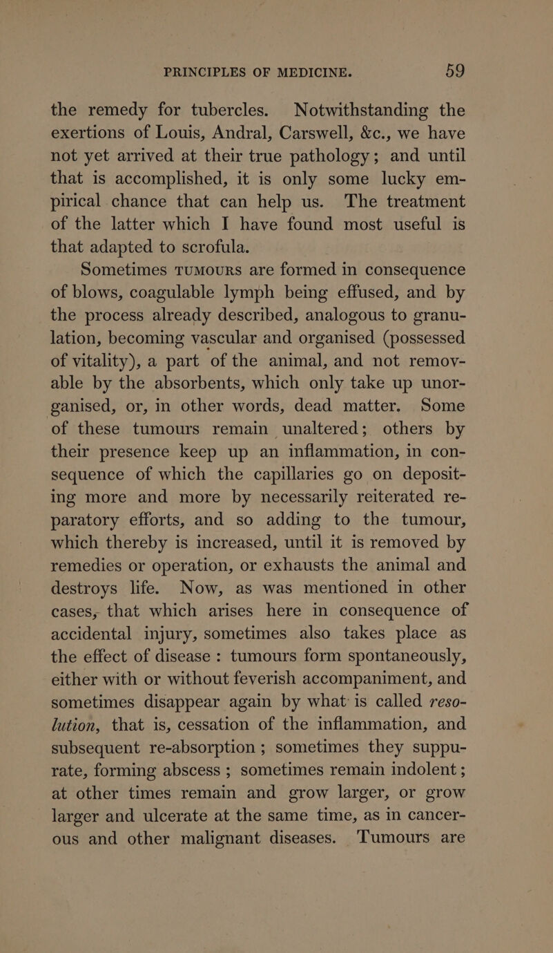 the remedy for tubercles. Notwithstanding the exertions of Louis, Andral, Carswell, &amp;c., we have not yet arrived at their true pathology; and until that is accomplished, it is only some lucky em- pirical chance that can help us. The treatment of the latter which I have found most useful is that adapted to scrofula. Sometimes Tumours are formed in consequence of blows, coagulable lymph being effused, and by the process already described, analogous to granu- lation, becoming vascular and organised (possessed of vitality), a part of the animal, and not remov- able by the absorbents, which only take up unor- ganised, or, in other words, dead matter. Some of these tumours remain unaltered; others by their presence keep up an inflammation, in con- sequence of which the capillaries go on deposit- ing more and more by necessarily reiterated re- paratory efforts, and so adding to the tumour, which thereby is increased, until it is removed by remedies or operation, or exhausts the animal and destroys life. Now, as was mentioned in other cases, that which arises here in consequence of accidental injury, sometimes also takes place as the effect of disease : tumours form spontaneously, either with or without feverish accompaniment, and sometimes disappear again by what is called reso- lution, that is, cessation of the inflammation, and subsequent re-absorption ; sometimes they suppu- rate, forming abscess ; sometimes remain indolent ; at other times remain and grow larger, or grow larger and ulcerate at the same time, as in cancer- ous and other malignant diseases. Tumours are