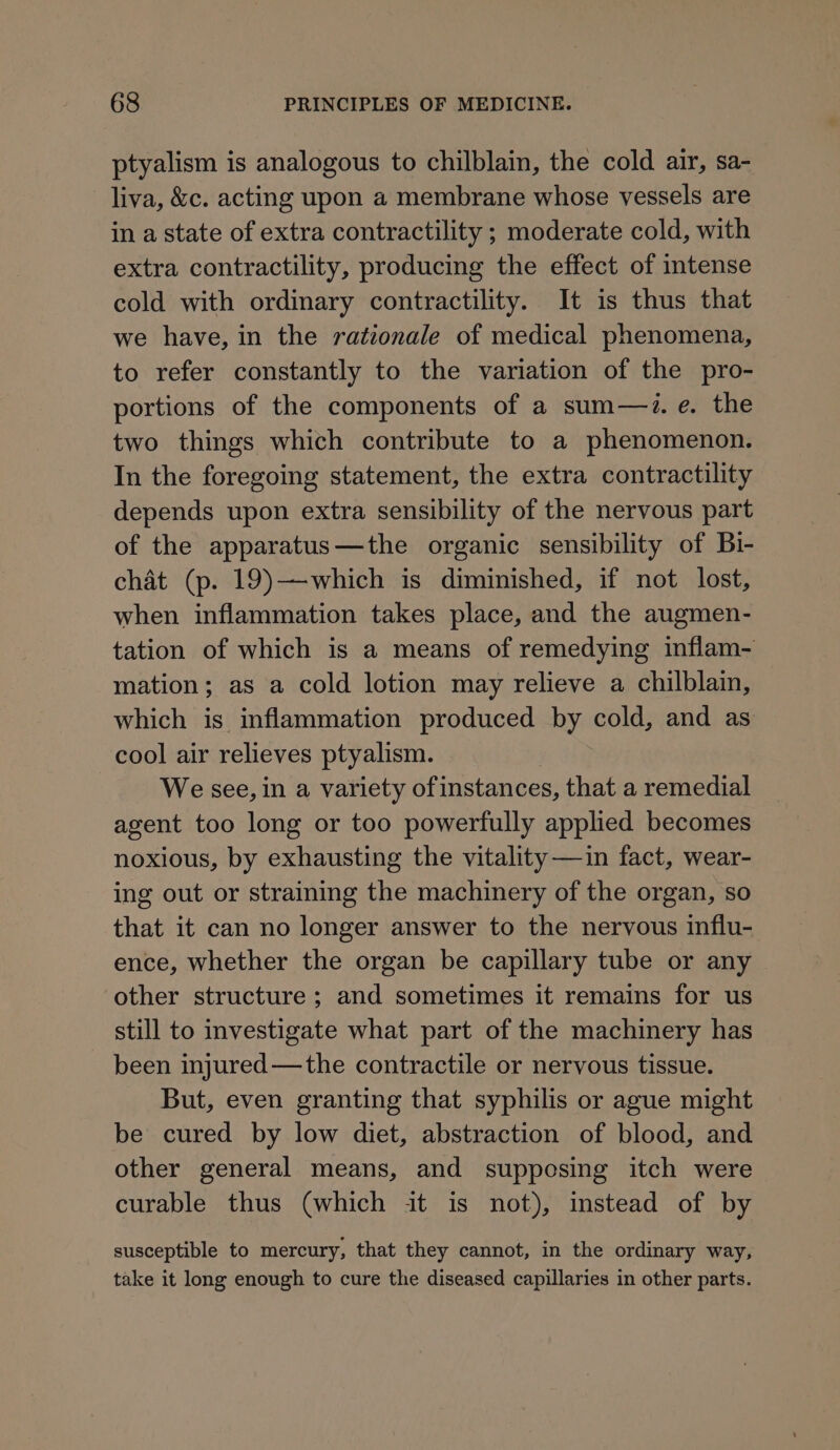 ptyalism is analogous to chilblain, the cold air, sa- liva, &amp;c. acting upon a membrane whose vessels are in a state of extra contractility ; moderate cold, with extra contractility, producing the effect of intense cold with ordinary contractility. It is thus that we have, in the rationale of medical phenomena, to refer constantly to the variation of the pro- portions of the components of a sum—i. e. the two things which contribute to a phenomenon. In the foregoing statement, the extra contractility depends upon extra sensibility of the nervous part of the apparatus—the organic sensibility of Bi- chat (p. 19)—which is diminished, if not lost, when inflammation takes place, and the augmen- tation of which is a means of remedying inflam- mation; as a cold lotion may relieve a chilblain, which is inflammation produced by cold, and as cool air relieves ptyalism. We see, in a variety of instances, that a remedial agent too long or too powerfully applied becomes noxious, by exhausting the vitality—in fact, wear- ing out or straining the machinery of the organ, so that it can no longer answer to the nervous influ- ence, whether the organ be capillary tube or any other structure ; and sometimes it remains for us still to investigate what part of the machinery has been injured—the contractile or nervous tissue. But, even granting that syphilis or ague might be cured by low diet, abstraction of blood, and other general means, and supposing itch were curable thus (which it is not), instead of by susceptible to mercury, that they cannot, in the ordinary way, take it long enough to cure the diseased capillaries in other parts.