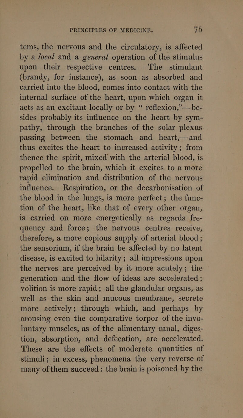 tems, the nervous and the circulatory, is affected by a local and a general operation of the stimulus upon their respective centres. The stimulant (brandy, for instance), as soon as absorbed and carried into the blood, comes into contact with the internal surface of the heart, upon which organ it acts as an excitant locally or by “ reflexion,”— be- sides probably its influence on the heart by sym- pathy, through the branches of the solar plexus passing between the stomach and _ heart,—and thus excites the heart to increased activity; from thence the spirit, mixed with the arterial blood, is propelled to the brain, which it excites to a more rapid elimination and distribution of the nervous influence. Respiration, or the decarbonisation of the blood in the lungs, is more perfect; the func- tion of the heart, like that of every other organ, is carried on more energetically as regards fre- quency and force; the nervous centres receive, therefore, a more copious supply of arterial blood ; the sensorium, if the brain be affected by no latent disease, is excited to hilarity; all impressions upon the nerves are perceived by it more acutely; the generation and the flow of ideas are accelerated ; volition is more rapid; all the glandular organs, as well as the skin and mucous membrane, secrete more actively; through which, and perhaps by arousing even the comparative torpor of the invo- luntary muscles, as of the alimentary canal, diges- tion, absorption, and defecation, are accelerated. These are the effects of moderate quantities of stimuli; in excess, phenomena the very reverse of many of them succeed: the brain is poisoned by the