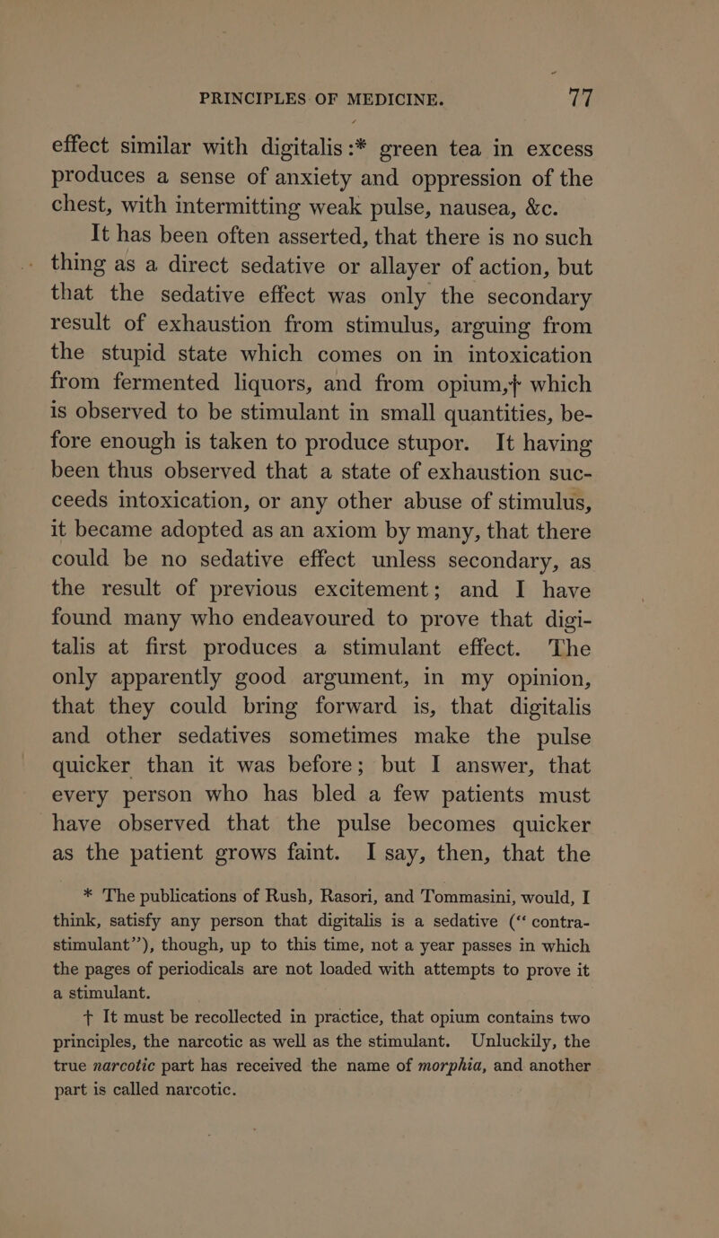 effect similar with digitalis:* green tea in excess produces a sense of anxiety and oppression of the chest, with intermitting weak pulse, nausea, &amp;c. It has been often asserted, that there is no such thing as a direct sedative or allayer of action, but that the sedative effect was only the secondary result of exhaustion from stimulus, arguing from the stupid state which comes on in intoxication from fermented liquors, and from opium, { which is observed to be stimulant in small quantities, be- fore enough is taken to produce stupor. It having been thus observed that a state of exhaustion suc- ceeds intoxication, or any other abuse of stimulus, it became adopted as an axiom by many, that there could be no sedative effect unless secondary, as the result of previous excitement; and I have found many who endeavoured to prove that digi- talis at first produces a stimulant effect. The only apparently good argument, in my opinion, that they could bring forward is, that digitalis and other sedatives sometimes make the pulse quicker than it was before; but I answer, that every person who has bled a few patients must have observed that the pulse becomes quicker as the patient grows faint. I say, then, that the * 'The publications of Rush, Rasori, and Tommasini, would, I think, satisfy any person that digitalis is a sedative (‘‘ contra- stimulant”), though, up to this time, not a year passes in which the pages of periodicals are not loaded with attempts to prove it a stimulant. + It must be recollected in practice, that opium contains two principles, the narcotic as well as the stimulant. Unluckily, the true narcotic part has received the name of morphia, and another part is called narcotic.