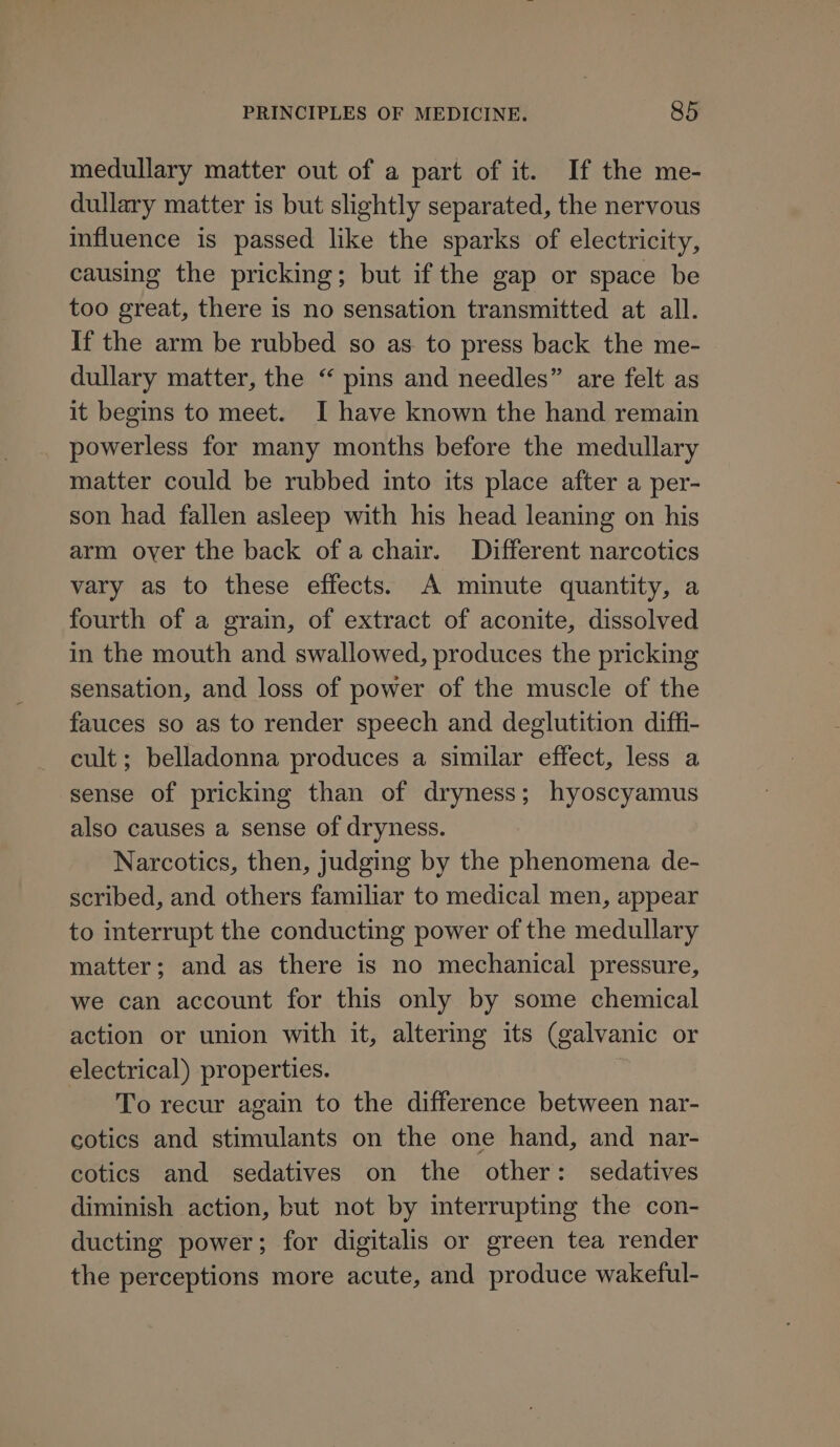 medullary matter out of a part of it. If the me- dullary matter is but slightly separated, the nervous influence is passed like the sparks of electricity, causing the pricking; but if the gap or space be too great, there is no sensation transmitted at all. If the arm be rubbed so as to press back the me- dullary matter, the “ pins and needles” are felt as it begins to meet. I have known the hand remain powerless for many months before the medullary matter could be rubbed into its place after a per- son had fallen asleep with his head leaning on his arm oyer the back of a chair. Different narcotics vary as to these effects. A minute quantity, a fourth of a grain, of extract of aconite, dissolved in the mouth and swallowed, produces the pricking sensation, and loss of power of the muscle of the fauces so as to render speech and deglutition diffi- cult; belladonna produces a similar effect, less a sense of pricking than of dryness; hyoscyamus also causes a sense of dryness. Narcotics, then, judging by the phenomena de- scribed, and others familiar to medical men, appear to interrupt the conducting power of the medullary matter; and as there is no mechanical pressure, we can account for this only by some chemical action or union with it, altering its (galvanic or electrical) properties. To recur again to the difference between nar- cotics and stimulants on the one hand, and nar- cotics and sedatives on the other: sedatives diminish action, but not by interrupting the con- ducting power; for digitalis or green tea render the perceptions more acute, and produce wakeful-