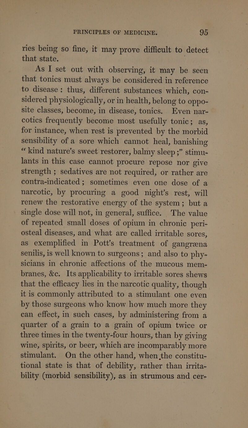 ries being so fine, it may prove difficult to detect that state. , As I set out with observing, it may be seen that tonics must always be considered in reference to disease: thus, different substances which, con- sidered physiologically, or in health, belong to oppo- site classes, become, in disease, tonics. Even nar-— cotics frequently become most usefully tonic; as, for instance, when rest is prevented by the morbid sensibility of a sore which cannot heal, banishing “kind nature’s sweet restorer, balmy sleep ;” stimu- lants in this case cannot procure repose nor give strength ; sedatives are not required, or rather are contra-indicated ; sometimes even one dose of a narcotic, by procuring a good night’s rest, will renew the restorative energy of the system; but a single dose will not, in general, suffice. The value of repeated small doses of opium in chronic peri- osteal diseases, and what are called irritable sores, as exemplified in Pott’s treatment of gangreena senilis, is well known to surgeons; and also to phy- siclans in chronic affections of the mucous mem- branes, &amp;c. Its applicability to irritable sores shews that the efficacy lies in the narcotic quality, though it is commonly attributed to a stimulant one even by those surgeons who know how much more they can effect, in such cases, by administering from a quarter of a grain to a grain of opium twice or three times in the twenty-four hours, than by giving wine, spirits, or beer, which are incomparably more stimulant. On the other hand, when the constitu- tional state is that of debility, rather than irrita- bility (morbid sensibility), as in strumous and cer-