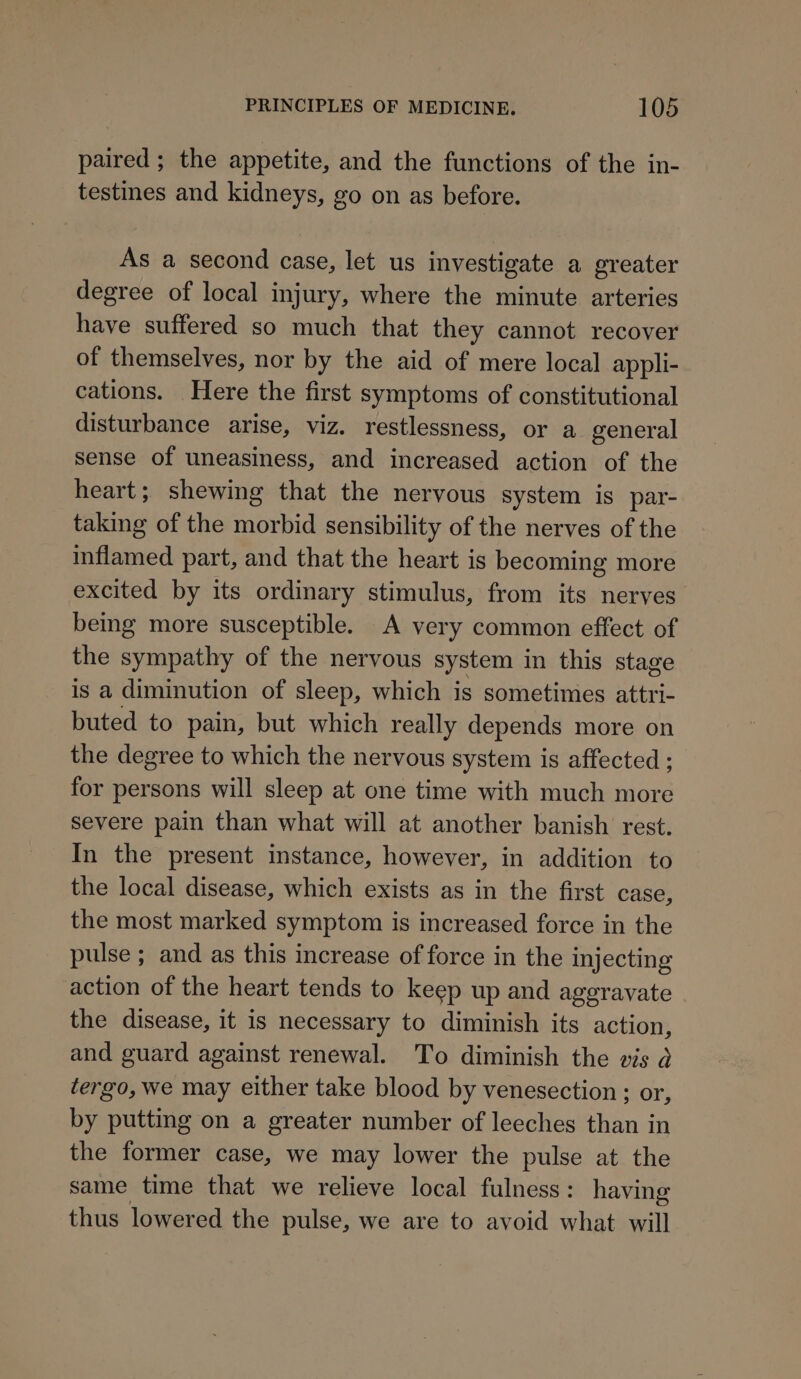 paired; the appetite, and the functions of the in- testines and kidneys, go on as before. As a second case, let us investigate a greater degree of local injury, where the minute arteries have suffered so much that they cannot recover of themselves, nor by the aid of mere local appli- cations. Here the first symptoms of constitutional disturbance arise, viz. restlessness, or a general sense of uneasiness, and increased action of the heart; shewing that the nervous system is par- taking of the morbid sensibility of the nerves of the inflamed part, and that the heart is becoming more excited by its ordinary stimulus, from its nerves being more susceptible. A very common effect of the sympathy of the nervous system in this stage is a diminution of sleep, which is sometimes attri- buted to pain, but which really depends more on the degree to which the nervous system is affected ; for persons will sleep at one time with much more severe pain than what will at another banish rest. In the present instance, however, in addition to the local disease, which exists as in the first case, the most marked symptom is increased force in the pulse ; and as this increase of force in the injecting action of the heart tends to keep up and aggravate the disease, it is necessary to diminish its action, and guard against renewal. To diminish the vis d tergo, we may either take blood by venesection ; or, by putting on a greater number of leeches than in the former case, we may lower the pulse at the same time that we relieve local fulness: having thus lowered the pulse, we are to avoid what will