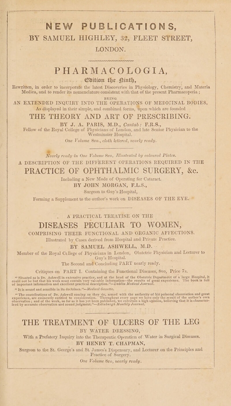 NEW PU BLICATIONS, BY SAMUEL HIGHLEY, 32, FLEET STREET, | LONDON. LLL LOS PHARMACOLOGIA, ~-.- - Evittan the Ninth, Rewritten, in order to incorporate the latest Discoveries in Physiology, Chemistry, and Materia Medica, and to render its nomenclature consistent with that of the present Pharmacopeeia ; ' BEING AN EXTENDED INQUIRY INTO THE OPERATIONS OF MEDICINAL BODIES, As displayed in their simple, and combined forms, upon which are founded THE THEORY AND ART OF PRESCRIBING. BY J. A. PARIS, M.D., Cantab: F.R.S., Fellow of the Royal College of Physicians of London, and late Senior Physician to the Westminster Hospital. One Volume 8vo., cloth lettered, nearly ready. * Nearly ready in One Volume 8vo, Iliustrated by coloured Plates. A DESCRIPTION OF THE DIFFERENT OPERATIONS REQUIRED IN THE PRACTICE OF OPHTHALMIC SURGERY, &amp;c. Including a New Mode of Operating for Cataract. BY JOHN MORGAN, F.L.S., Surgeon to Guy’s Hospital, Forming a Supplement to the author’s work on DISEASES OF THE EYE. © A PRACTICAL TREATISE ON THE ~ DISEASES PECULIAR. TO WOMEN, COMPRISING THEIR FUNCTIONAL AND ORGANIC AFFECTIONS. Illustrated by Cases derived from Hospital and Private Practice. BY SAMUEL ASHWELL, M.D. Member of the Royal College of Physicians in London, Obstetric Physician and Lecturer to Guy’s Hospital. The Second and Concluding PART nearly ready. Critiques on PART I. Containing the Functional Diseases, 8vo, Price 7s. “ Situated as is Dr. Ashwell in extensive practice, and at the head of the Obstetric Department of a large Hospital, it could not be but that his work must contain very valuable information—the results of great Serr Tce’, The book is full of important information and excellent practical description.”—Dublin Medical Journal. ; “Tt is sound and sensible in its doctrines.”’—Medical Gazette. “The contributions of Dr. Ashwell coming as they do, armed with the authority of-his petsorial observation and great experience, are eminently entitled to consideration. oubliebeans every page we have only the result of the author’s own observation ; and of the work, so far as it has yet been published, we entertain a high opinion, believing that it is character- ized by accurate observation and sound eS ae »— Edinburgh *Monthly Journal, THE TREATMENT OF ULCERS OF THE LEG BY WATER DRESSING, With a Brotatony Inquiry into the Therapeutic Operation of Water in Surgical Diseases. BY HENRY T. CHAPMAN, Surgeon to the St. George’ s and St. James’s Dispensary, and Lecturer on the Principles and Practice of Surgery. One Volume 8vo, nearly ready.