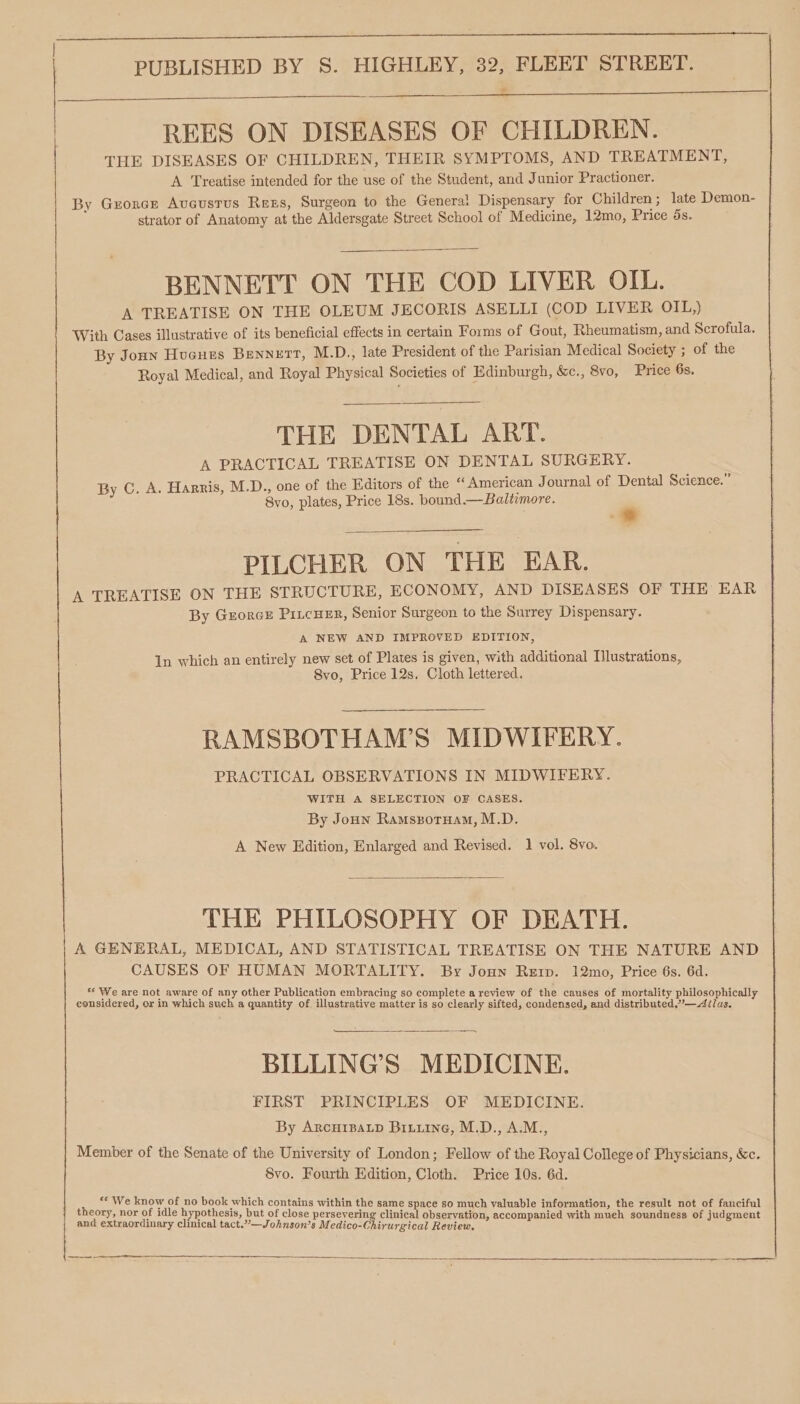 REES ON DISEASES OF CHILDREN. THE DISEASES OF CHILDREN, THEIR SYMPTOMS, AND. TREATMENT, A Treatise intended for the use of the Student, and Junior Practioner. By Grorce Aveustus Rezs, Surgeon to the General Dispensary for Children ; late Demon- strator of Anatomy at the Aldersgate Street School of Medicine, 12mo, Price ds. BENNETT ON THE COD LIVER OIL. A TREATISE ON THE OLEUM JECORIS ASELLI (COD LIVER OIL,) With Cases illustrative of its beneficial effects in certain Forms of Gout, Rheumatism, and Scrofula. By Jonn Hucues Bennett, M.D., late President of the Parisian Medical Society ; of the Royal Medical, and Royal Physical Societies of Edinburgh, &amp;c., 8vo, Price 6s. THE DENTAL ART. A PRACTICAL TREATISE ON DENTAL SURGERY. By C. A. Harris, M.D., one of the Editors of the “American Journal of Dental Science.” 8vo, plates, Price 18s. bound.—Baltimore. &gt; PILCHER ON THE EAR. A TREATISE ON THE STRUCTURE, ECONOMY, AND DISEASES OF THE EAR By Georce PitcHeER, Senior Surgeon to the Surrey Dispensary. A NEW AND IMPROVED EDITION, In which an entirely new set of Plates is given, with additional Illustrations, 8vo, Price 12s. Cloth lettered. RAMSBOTHAM’S MIDWIFERY. PRACTICAL OBSERVATIONS IN MIDWIFERY. WITH A SELECTION OF CASES. By Joun Ramspotuam, M.D. A New Edition, Enlarged and Revised. 1 vol. 8vo. THE PHILOSOPHY OF DEATH. A GENERAL, MEDICAL, AND STATISTICAL TREATISE ON THE NATURE AND CAUSES OF HUMAN MORTALITY. By Joun Rerp. 12mo, Price 6s. 6d. “We are not aware of any other Publication embracing so complete a review of the causes of mortality philosophically considered, or in which such a quantity of. illustrative matter is so clearly sifted, condensed, and distributed,’”—Ailas. BILLING’S MEDICINE. FIRST PRINCIPLES OF MEDICINE. By ArcurspaLp Biiuine, M.D., A.M., Member of the Senate of the University of London; Fellow of the Royal College of Physicians, &amp;c. 8vo. Fourth Edition, Cloth. Price 10s. 6d. “¢ We know of no book which contains within the same space so much valuable information, the result not of fanciful theory, nor of idle hypothesis, but of close persevering clinical observation, accompanied with much soundness of judgment and extraordinary clinical tact.”—Johnson’s M edico-Chirurgical Review, ene