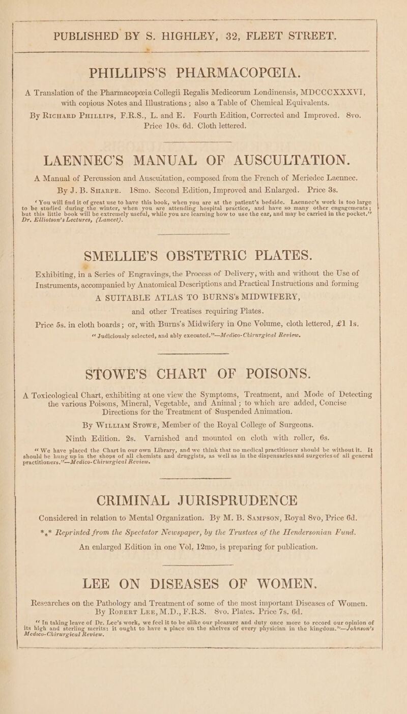 PHILLIPS’S PHARMACOPCITA. A Translation of the Pharmacopceia Collegii Regalis Medicorum Londinensis, MDCCCXXXVI, with copious Notes and Illustrations ; also a Table of Chemical Equivalents. By RicHarD Puruttps, F.R.S., L. and E. Fourth Edition, Corrected and Improved. 8vo. Price 10s. 6d. Cloth lettered. LAENNEC’S MANUAL OF AUSCULTATION. A Manual of Percussion and Auscuitation, composed from the French of Meriedec Laennec. By J.B. SHarrs. 18mo. Second Edition, Improved and Enlarged. Price 3s. © You will find it of great use to have this book, when you are at the patient’s bedside. Laennec’s work is too large to be studied during the winter, when you are attending hospital practice, and have so many other engagements ; but this little book will be extremely useful, while you are learning how to use the ear, and may be carried in the pocket.” Dr. Elliotsen’s Lectures, (Lancet). SMELLIE’S OBSTETRIC PLATES. 7 Exhibiting, in a Series of Engravings, the Process of Delivery, with and without the Use of Instruments, accompanied by Anatomical Descriptions and Practical Instructions and forming A SUITABLE ATLAS TO BURNS’s MIDWIFERY, and other Treatises requiring Plates. Price 5s. in cloth boards; or, with Burns’s Midwifery in One Volume, cloth lettered, £1 1s. « Judiciously selected, and ably executed.”—Medico-Chirurgical Review. STOWE’S CHART OF POISONS. A Toxicological Chart, exhibiting at one view the Symptoms, Treatment, and Mode of Detecting the various Poisons, Mineral, Vegetable, and Animal; to which are added, Concise Directions for the Treatment of Suspended Animation. By Wit11am Stowe, Member of the Royal College of Surgeons. Ninth Edition. 2s. Varnished and mounted on cloth with roller, 6s. “We have placed the Chart in our own Library, and we think that no medical practitioner should be without it. It should be hung up in the shops of all chemists and druggists, as wellas in the dispensariesand surgeries of all general practitioners.”—Medico-Chirurgical Review, CRIMINAL JURISPRUDENCE Considered in relation to Mental Organization. By M. B. Sampson, Royal 8vo, Price 6d. *,* Reprinted from the Spectator Newspaper, by the Trustees of the Hendersonian Fund. An enlarged Edition in one Vol, 12mo, is preparing for publication. LEE ON DISEASES OF WOMEN. Researches on the Pathology and Treatment of some of the most important Diseases of Women. By Ropert Ler, M.D.,F.R.S. 8vo. Plates. Price 7s. 6d. “In taking leave of Dr. Lee’s work, we feel it to be alike our pleasure and duty once more to record our opinion of its high and sterling merits: it ought to have a place on the shelves of every physician in the kingdom.”—Johnson’s Medico-Chirurgical Review.