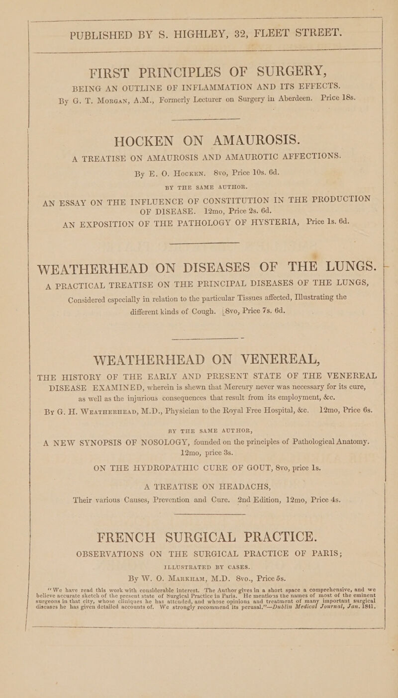 FIRST PRINCIPLES OF SURGERY, BEING AN OUTLINE OF INFLAMMATION AND ITS EFFECTS. By G. T. Morgan, A.M., Formerly Lecturer on Surgery in Aberdeen. Price 18s. HOCKEN ON AMAUROSIS. A TREATISE ON AMAUROSIS AND AMAUROTIC AFFECTIONS. By E. O. Hocxen. 8vo, Price 10s. 6d. BY THE SAME AUTHOR. AN ESSAY ON THE INFLUENCE OF CONSTITUTION IN THE PRODUCTION | OF DISEASE. 12mo, Price 2s. 6d. | | | AN EXPOSITION OF THE PATHOLOGY OF HYSTERIA, Price Is. 6d. ¥ WEATHERHEAD ON DISEASES OF THE LUNGS. A PRACTICAL TREATISE ON THE PRINCIPAL DISEASES OF THE LUNGS, Considered especially in relation to the particular Tissues affected, Illustrating the different kinds of Cough. |8vo, Price 7s. 6d. WEATHERHEAD ON VENEREAL, THE HISTORY OF THE EARLY AND PRESENT STATE OF THE VENEREAL DISEASE EXAMINED, wherein is shewn that Mercury never was necessary for its cure, as well as the injurious consequences that result from its employment, &amp;c. By G. H. Weatuerueap, M.D., Physician to the Royal Free Hospital, &amp;e. 12mo, Price 6s. BY THE SAME AUTHOR, A NEW SYNOPSIS OF NOSOLOGY, founded on the principles of Pathological Anatomy. 12mo, price 3s. ON THE HYDROPATHIC CURE OF GOUT, 8vo, price Is. A TREATISE ON HEADACHS, Their various Causes, Prevention and Cure. 2nd Edition, 12mo, Price 4s. FRENCH SURGICAL PRACTICE. OBSERVATIONS ON THE SURGICAL PRACTICE OF PARIS; ILLUSTRATED BY CASES. By W. O. Marxuam, M.D. 8vo., Price ds. ‘We have read this work with considerable interest. ‘The Author gives in a short i . : st. r space a comprehensive, and believe accurate sketch of the present state of Surgical Practice in Pave te mentions he Hines of aout of he oath surgeons in that city, whose cliniques he has attcnded, and whos ini i i pik 3 : s , e opinions and treatment of many important surgical diseases he has given detailed accounts of. We strongly recommend its perusal.’”—Duoblin Medical Journal, Jan. isit,