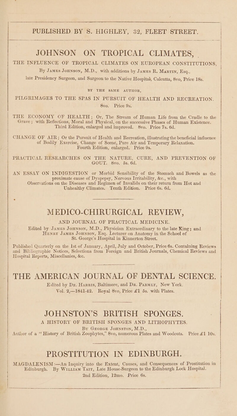 JOHNSON ON TROPICAL CLIMATES, - THE INFLUENCE OF TROPICAL CLIMATES ON EUROPEAN CONSTITUTIONS By James Jonnson, M.D., with additions by James R. Marrtn, Esq., ? late Presidency Surgeon, and Surgeon to the Native Hospital, Calcutta, 8vo, Price 18s. BY THE SAME AUTHOR, PILGRIMAGES TO THE SPAS IN PURSUIT OF HEALTH AND RECREATION. 8vo. Price 9s. THE ECONOMY OF HEALTH; Or, The Stream of Human Life from the Cradle to the | Grave ; with Reflections, Moral and Physical, on the successive Phases of Human Existence. Third Edition, enlarged and improved. 8vo. Price 7s. 6d. CHANGE OF AIR; Or the Pursuit of Health and Recreation, illustrating the beneficial influence of Bodily Exercise, Change of Scene, Pure Air and Temporary Relaxation. Fourth Edition, enlarged. Price 9s. PRACTICAL RESEARCHES ON THE NATURE, CURE, AND PREVENTION OF GOUT. S8vo. 5s. 6d. AN ESSAY ON INDIGESTION or Morbid Sensibility of the Stomach and Bowels as the proximate cause of Dyspepsy, Nervous Irritability, &amp;c., with Observations on the Diseases and Regimen of Invalids on their return from Hot and Unhealthy Climates. Tenth Edition. Price 6s. 6d. MEDICO-CHIRURGICAL REVIEW, AND JOURNAL OF PRACTICAL MEDICINE. Edited by James Jounson, M.D., Physician Extraordinary to the late King; and Henry James Jounson, Esq. Lecturer on Anatomy in the School of St. George’s Hospital in Kinnerton Street. Published Quarterly on the 1st of January, April, July and October, Price 6s. Containing Reviews and Bibliographic Notices, Selections from Foreign and British Journals, Chemical Reviews and Hospital Reports, Miscellanies, &amp;c. THE AMERICAN JOURNAL OF DENTAL SCIENCE. Edited by Dr. Harris, Baltimore, and Dr. Parmiy, New York. Vol, 2,—1841-42. Royal 8vo, Price £1 5s. with Plates. JOHNSTON’S BRITISH SPONGES. A HISTORY OF BRITISH SPONGES AND LITHOPHYTES. By Grorce Jounston, M.D., Author of a “‘ History of British Zoophytes,” 8vo, numerous Plates and Woodcuts. Price £1 10s. PROSTITUTION IN EDINBURGH. MAGDALENISM:—An Inquiry into the Extent, Causes, and Consequences of Prostitution in Edinburgh. By Wiiz1am Tarr, Late House-Surgeon to the Edinburgh Lock Hospital. 2nd Edition, 12mo. Price 6s.