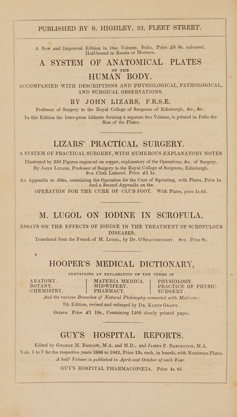 \ | { ee eee PUBLISHED BY S. HIGHLEY, 32, FLEET STREET. A New and Improved Edition in One Volume, Folio, Price £6 6s. coloured, Half-bound in Russia or Morocco. a SYSTEM OF ANATOMICAL PLATES | HUMAN BODY. ACCOMPANIED WITH DESCRIPTIONS AND PHYSIOLOGICAL, PATHOLOGICAL, AND SURGICAL OBSERVATIONS. BY JOHN LIZARS, F.R.S.E. Professor of Surgery to the Royal College of Surgeons of Edinburgh, &amp;c., &amp;c. In this Edition the letter-press hitherto forming a separate 8vo Volume, is printed in Folio the Size of the Plates. LIZARS’ PRACTICAL SURGERY. A SYSTEM OF PRACTICAL SURGERY, WITH NUMEROUS EXPLANATORY NOTES Illustrated by 250 Figures engraved on copper, explanatory of the Operations, &amp;c. of Surgery. By Joun Lizars, Professor of Surgery to the Royal College of Surgeons, Edinburgh. 8vo. Cloth Lettered. Price £1 Is. An Appendix to ditto, containing the Operation for the Cure of Squinting, with Plates, Price 1s. And a Second Appendix on the OPERATION FOR THE CURE OF CLUB-FOOT. With Plates, price 1s.6d. M. LUGOL ON IODINE IN SCROFULA. ESSAYS ON THE EFFECTS OF IODINE IN THE TREATMENT OF SCROFULOUS DISEASES. Translated from the French of M. Lugot, by Dr. O'SHaucHnessy. 8vo. Price 8s. HOOPER’S MEDICAL DICTIONARY, CONTAINING AN EXPLANATION OF THE TERMS IN ANATOMY. MATERIA MEDICA. PHYSIOLOGY. BOTANY. MIDWIFERY. PRACTICE OF PHYSIC. CHEMISTRY. PHARMACY. SURGERY. And the various Branches of Natural Philosophy connected with Medicine ; 7th Edition, revised and enlarged by Dr. KieE1n GRANT. Octavo. Price £1 10s., Containing 1400 closely printed pages. GUY'S HOSPITAL REPORTS. Edited by Grorce H. Bartow, M.A. and M.D., and James P. Baninaton, M.A. Vols. 1 to 7 for the respective years 1836 to 1842, Price 13s. each, in boards, with Numerous Plates. A half Volume is published in April and October of each Year. GUY'S HOSPITAL PHARMACOP(IA. Price 4s. 6d.