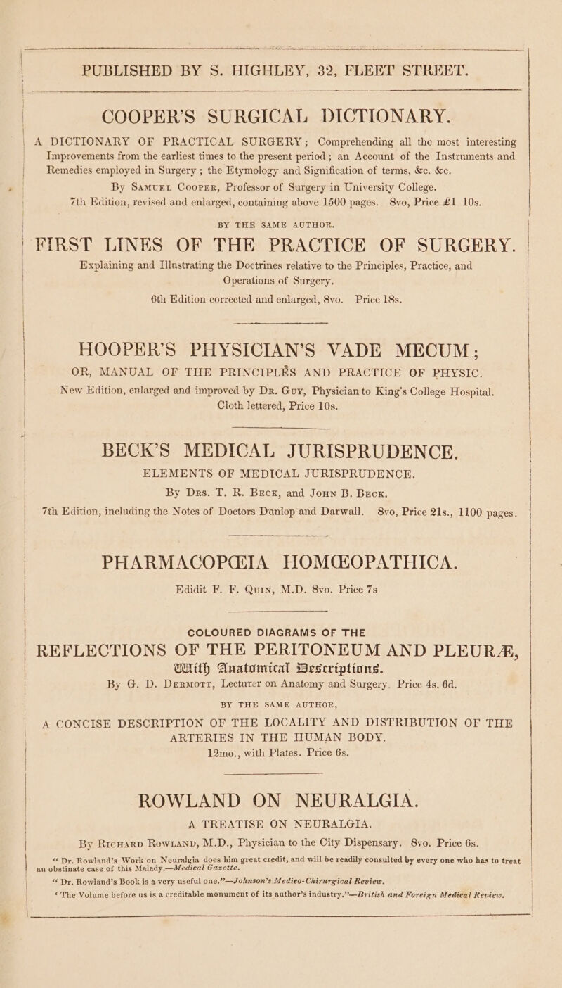 COOPER’S SURGICAL DICTIONARY. A DICTIONARY OF PRACTICAL SURGERY; Comprehending all the most interesting Improvements from the earliest times to the present period ; an Account of the Instruments and Remedies employed in Surgery ; the Etymology and Signification of terms, &amp;c. &amp;c. By SamMuEt Cooper, Professor of Surgery in University College. 7th Edition, revised and enlarged, containing above 1500 pages. 8vo, Price £1 10s. BY THE SAME AUTHOR. FIRST LINES OF THE PRACTICE OF SURGERY. Explaining and Illustrating the Doctrines relative to the Principles, Practice, and Operations of Surgery. HOOPER’S PHYSICIAN’S VADE MECUM; OR, MANUAL OF THE PRINCIPLES AND PRACTICE OF PHYSIC. New Edition, enlarged and improved by Dr. Guy, Physician to King’s College Hospital. Cloth lettered, Price 10s. BECK’S MEDICAL JURISPRUDENCE. ELEMENTS OF MEDICAL JURISPRUDENCE. By Drs. T. R. Bec, and Joun B. Beck. 6th Edition corrected and enlarged, 8vo. Price 18s. | { 7th Edition, including the Notes of Doctors Danlop and Darwall. 8vo, Price 21s., 1100 pages. | PHARMACOPGIA HOMQLOPATHICA. Edidit F. F. Quin, M.D. 8vo. Price 7s COLOURED DIAGRAMS OF THE REFLECTIONS OF THE PERITONEUM AND PLEURA, With Auatomical Wescrintiansg. By G. D. Dermort, Lecturer on Anatomy and Surgery. Price 4s. 6d. BY THE SAME AUTHOR, A CONCISE DESCRIPTION OF THE LOCALITY AND DISTRIBUTION OF THE ARTERIES IN THE HUMAN BODY. 12mo., with Plates. Price 6s. ROWLAND ON NEURALGIA. A TREATISE ON NEURALGIA. By Ricnarp Rowtanv, M.D., Physician to the City Dispensary. 8vo. Price 6s. “Dr. Rowland’s Work on Neuralgia does him great credit, and will be readily consulted by every one who has to treat an obstinate case of this Malady.—Medical Gazette. “ Dr. Rowland’s Book is a very useful one.”—Johnson’s Medico-Chirurgical Review. ‘The Volume before us is a creditable monument of its author’s industry.”—British and Foreign Medical Review. ee.