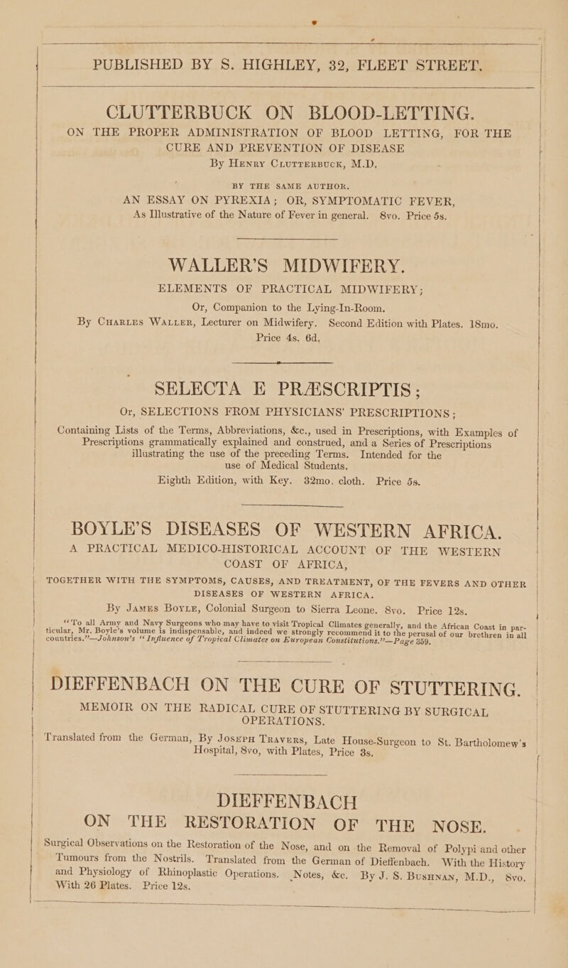 @e Se a IO PUBLISHED BY 8. HIGHLEY, 32, FLEET STREET, CLUTTERBUCK ON BLOOD-LETTING. CURE AND PREVENTION OF DISEASE By Henry Crutrersuck, M.D. BY THE SAME AUTHOK. AN ESSAY ON PYREXIA; OR, SYMPTOMATIC FEVER, As Illustrative of the Nature of Fever in general. 8vo. Price 5s. WALLER’S MIDWIFERY. ELEMENTS OF PRACTICAL MIDWIFERY; Or, Companion to the Lying-In-Room. Price 4s. 6d. SHELECTA E PRAISCRIPTIS ; Or, SELECTIONS FROM PHYSICIANS’ PRESCRIPTIONS ; illustrating the use of the preceding Terms. Intended for the use of Medical Students. Eighth Edition, with Key. 82mo. cloth. Price 5s. COAST OF AFRICA, TOGETHER WITH THE SYMPTOMS, CAUSES, AND TREATMENT, OF THE FEVERS AND \ DISEASES OF WESTERN AFRICA. By James Boyxe, Colonial Surgeon to Sierra Leone. 8vo. Price 12s. countries.”—Johnson’s “Influence of Tropical Climates on European Constitutions.”’—Page 359. : OPERATIONS. Hospital, 8vo, with Plates, Price 3s, DIEFFENBACH ON THE RESTORATION OF THE NOSE. Tumours from the Nostrils. Translated from the German of Dieffenbach. With the With 26 Plates. Price 12s. rea a eo es Ey ne ee ee ee OTHER History
