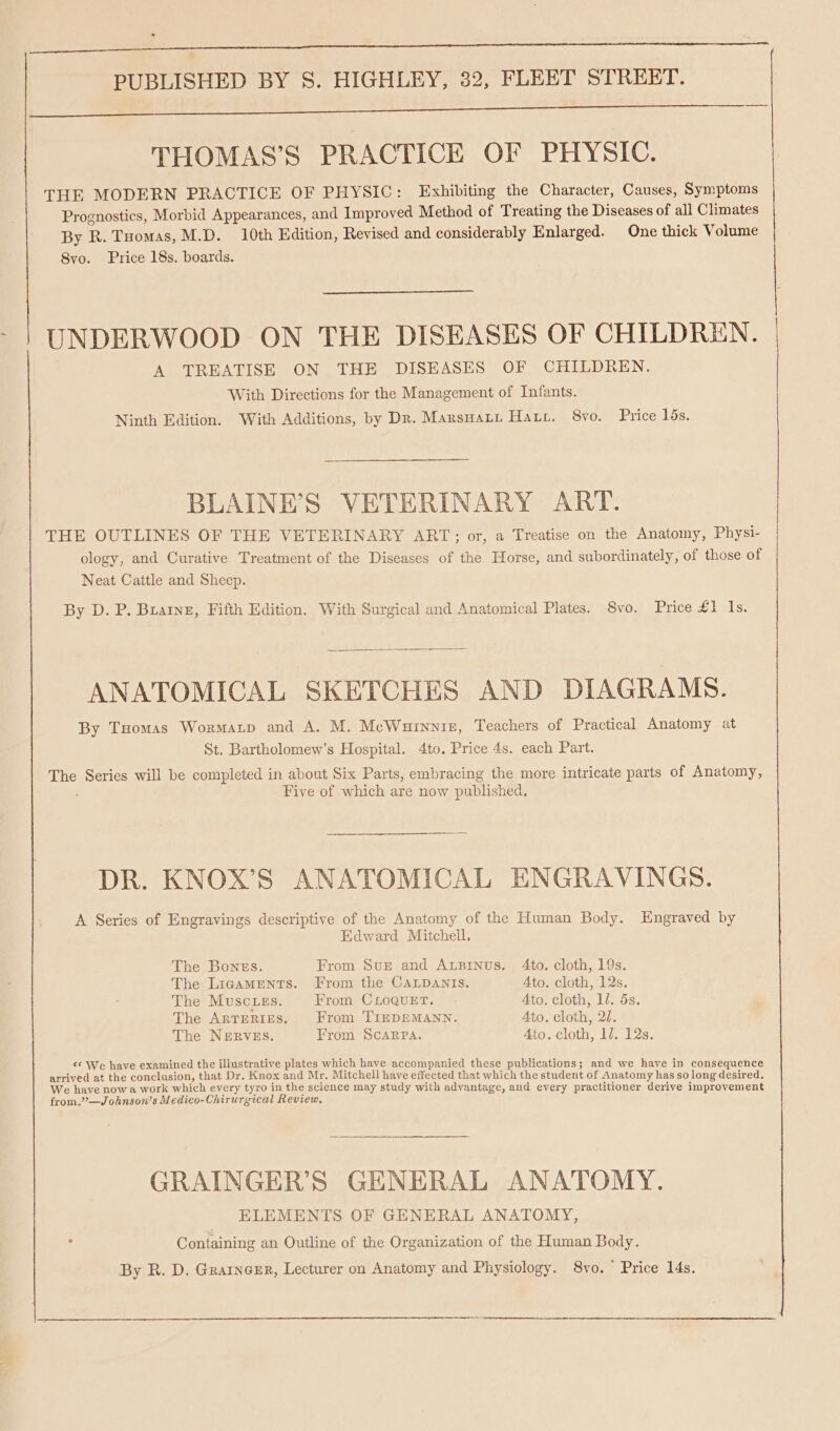 PUBLISHED BY S. HIGHLEY, 32, FLEET STREET. Ee ee ee eee THOMAS’S PRACTICE OF PHYSIC. THE MODERN PRACTICE OF PHYSIC: Exhibiting the Character, Causes, Symptoms Prognostics, Morbid Appearances, and Improved Method of Treating the Diseases of all Climates By R. Tuomas, M.D. 10th Edition, Revised and considerably Enlarged. One thick Volume 8vo. Price 18s. boards. UNDERWOOD ON THE DISEASES OF CHILDREN. A TREATISE ON THE DISEASES OF CHILDREN. With Directions for the Management of Infants. Ninth Edition. With Additions, by Dr. Marsuati Hate. 8vo. Price 15s. BLAINE’S VETERINARY ART. THE OUTLINES OF THE VETERINARY ART; or, a Treatise on the Anatomy, Physi- ology, and Curative Treatment of the Diseases of the Horse, and subordinately, of those of Neat Cattle and Sheep. By D. P. Buarne, Fifth Edition. With Surgical and Anatomical Plates. S8vo. Price £1 1s. ANATOMICAL SKETCHES AND DIAGRAMS. By THomas Wormaxp and A. M. McWuinniz, Teachers of Practical Anatomy at St. Bartholomew’s Hospital. 4to. Price 4s. each Part. The Series will be completed in about Six Parts, embracing the more intricate parts of Anatomy, Five of which are now published. DR. KNOX’S ANATOMICAL ENGRAVINGS. A Series of Engravings descriptive of the Anatomy of the Human Body. Engraved by Edward Mitchell, The Bones. From Sur and Anpinus. 4to. cloth, 19s. The LigaAMENTS. From the CALDANIS. Ato. cloth, 12s. The Musc.ies. From CLoQueEtT. Ato. cloth, 1/. 5s. The Arteries, From TIEDEMANN. Ato. cloth, 2/. The NERVES. From Scarpa. Ato. cloth, 1d. 12s. &lt;&lt; We have examined the illustrative plates which have accompanied these publications; and we have in consequence arrived at the conclusion, that Dr. Knox and Mr. Mitchell have effected that which the student of Anatomy has so long desired. We have now a work which every tyro in the science may study with advantage, and every practitioner derive improvement from.”—J ohnson’s Medico-Chirurgical Review, GRAINGER’S GENERAL ANATOMY. ELEMENTS OF GENERAL ANATOMY, Containing an Outline of the Organization of the Human Body. By R. D. Grarnerr, Lecturer on Anatomy and Physiology. 8vo. Price 14s. a eg TT