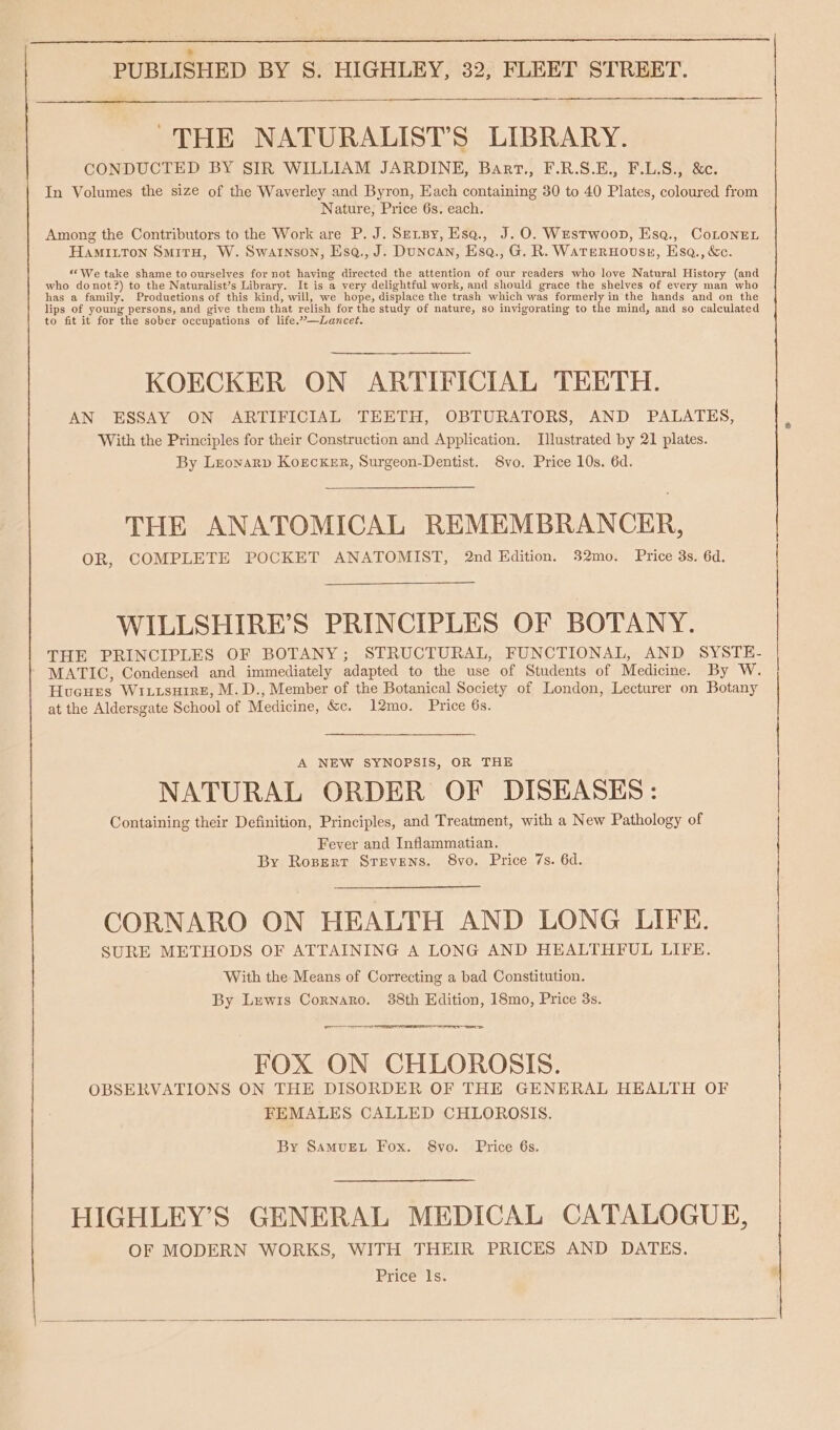 —e THE NATURALIST’S LIBRARY. CONDUCTED BY SIR WILLIAM JARDINE, Bart., F.R.S.E., F.L.S., &amp;c. In Volumes the size of the Waverley and Byron, Each containing 30 to 40 Plates, coloured from Nature; Price 6s. each. Among the Contributors to the Work are P. J. Sersy, Esq., J.O. Westwoop, Esq., CoLonEL Hamitton Smitu, W. Swarnson, Esq., J. Duncan, Esq., G. R. Waternouss, Esa., &amp;c. «We take shame to ourselves for not having directed the attention of our readers who love Natural History (and who donot?) to the Naturalist’s Library. It is a very delightful work, and should grace the shelves of every man who has a family. Produetions of this kind, will, we hope, displace the trash which was formerly in the hands and on the lips of young persons, and give them that relish for the study of nature, so invigorating to the mind, and so calculated to fit it for the sober occupations of life.”’—Lancet. KOECKER ON ARTIFICIAL TEETH. AN ESSAY ON ARTIFICIAL TEETH, OBTURATORS, AND PALATES, With the Principles for their Construction and Application. Illustrated by 21 plates. By Leonarp Korcker, Surgeon-Dentist. 8vo. Price 10s. 6d, THE ANATOMICAL REMEMBRANCER, OR, COMPLETE POCKET ANATOMIST, 2nd Edition. 32mo. Price 3s. 6d. WILLSHIRE’S PRINCIPLES OF BOTANY. THE PRINCIPLES OF BOTANY; STRUCTURAL, FUNCTIONAL, AND SYSTE- MATIC, Condensed and immediately adapted to the use of Students of Medicine. By W. | Hucues WI.usHireE, M.D., Member of the Botanical Society of London, Lecturer on Botany | CORNARO ON HEALTH AND LONG LIFE. SURE METHODS OF ATTAINING A LONG AND HEALTHFUL LIFE. With the Means of Correcting a bad Constitution. By Lewis Cornaro. 388th Edition, 18mo, Price 3s. FOX ON CHLOROSIS. OBSERVATIONS ON THE DISORDER OF THE GENERAL HEALTH OF FEMALES CALLED CHLOROSIS. at the Aldersgate School of Medicine, &amp;c. 12mo. Price 6s. A NEW SYNOPSIS, OR THE | NATURAL ORDER OF DISEASES: Containing their Definition, Principles, and Treatment, with a New Pathology of Fever and Inflammatian. By Rozsertr Stevens. 8vo. Price 7s. 6d. By SamvueEt Fox. S8vo. Price 6s. HIGHLEY’S GENERAL MEDICAL CATALOGUE, OF MODERN WORKS, WITH THEIR PRICES AND DATES. Price ls. cy)