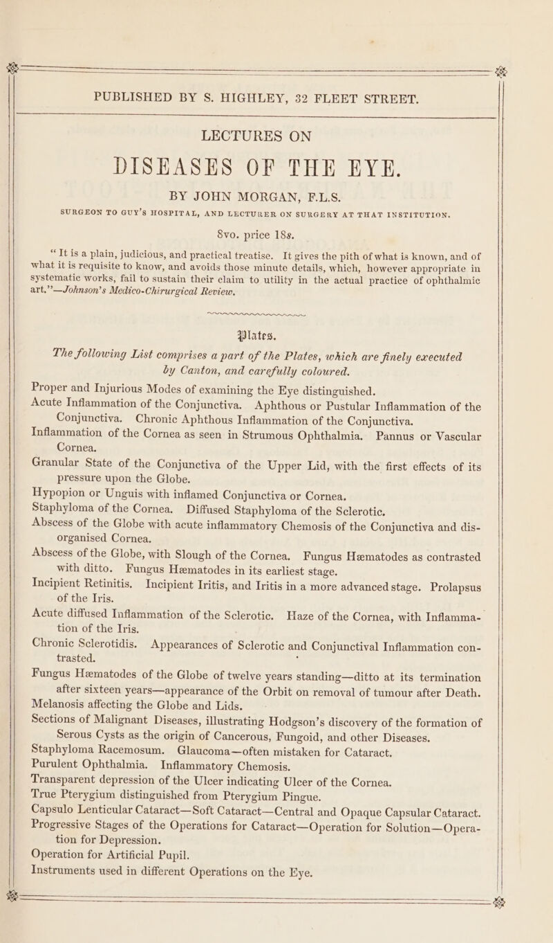 ——— ae PUBLISHED BY S. HIGHLEY, 32 FLEET STREET. LECTURES ON DISEASES OF THE EYE. BY JOHN MORGAN, F.L.S. SURGEON TO GUY’s HOSPITAL, AND LECTURER ON SURGERY AT THAT INSTITUTION. Svo. price 18s. * It is a plain, judicious, and practical treatise. It gives the pith of what is known, and of what it is requisite to know, and avoids those minute details, which, however appropriate in systematic works, fail to sustain their claim to utility in the actual practice of ophthalmic art.”’—Johnson’s Medico-Chirurgical Review. ~~ qBlates. The following List comprises a part of the Plates, which are Jinely executed by Canton, and carefully coloured. Proper and Injurious Modes of examining the Eye distinguished. Acute Inflammation of the Conjunctiva. Aphthous or Pustular Inflammation of the Conjunctiva. Chronic Aphthous Inflammation of the Conjunctiva. Inflammation of the Cornea as seen in Strumous Ophthalmia. Pannus or Vascular Cornea. Granular State of the Conjunctiva of the Upper Lid, with the first effects of its pressure upon the Globe. Hypopion or Unguis with inflamed Conjunctiva or Cornea. Staphyloma of the Cornea. Diffused Staphyloma of the Sclerotic. Abscess of the Globe with acute inflammatory Chemosis of the Conjunctiva and dis- organised Cornea. Abscess of the Globe, with Slough of the Cornea. Fungus Hematodes as contrasted with ditto. Fungus Hematodes in its earliest stage. Incipient Retinitis. Incipient Iritis, and Iritis in a more advanced stage. Prolapsus of the Iris. Acute diffused Inflammation of the Sclerotic. Haze of the Cornea, with Inflamma- tion of the Tris. Chronic Sclerotidis. Appearances of Sclerotic and Conjunctival Inflammation con- trasted. j Fungus Hematodes of the Globe of twelve years standing—ditto at its termination after sixteen years—appearance of the Orbit on removal of tumour after Death. Melanosis affecting the Globe and Lids. Sections of Malignant Diseases, illustrating Hodgson’s discovery of the formation of Serous Cysts as the origin of Cancerous, Fungoid, and other Diseases. Staphyloma Racemosum. Glaucoma—often mistaken for Cataract. Purulent Ophthalmia. Inflammatory Chemosis. Transparent depression of the Ulcer indicating Ulcer of the Cornea. True Pterygium distinguished from Pterygium Pingue. Capsulo Lenticular Cataract—Soft Cataract—Central and Opaque Capsular Cataract. Progressive Stages of the Operations for Cataract—Operation for Solution—Opera- tion for Depression. Operation for Artificial Pupil. Instruments used in different Operations on the Eye.