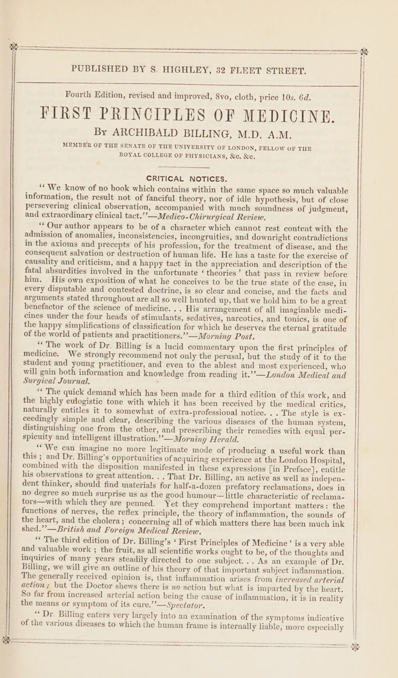 e PUBLISHED BY S. HIGHLEY, 32 FLEET STREET. Fourth Edition, revised and improved, 8vo, cloth, price 10s. 6d. FIRST PRINCIPLES OF MEDICINE. By ARCHIBALD BILLING, M.D. A.M. MEMBER OF THE SENATE OF THE UNIVERSITY OF LONDON, FELLOW OF THE ROYAL COLLEGE OF PHYSICIANS, &amp;e. &amp;c. CRITICAL NOTICES. ‘We know of no book which contains within the same space so much valuable information, the result not of fanciful theory, nor of idle hypothesis, but of close persevering clinical observation, accompanied with much soundness of judgment, and extraordinary clinical tact.’’—Medico-Chirurgical Review. ‘Our author appears to be of a character which cannot rest content with the admission of anomalies, inconsistencies, incongruities, and downright contradictions in the axioms and precepts of his profession, for the treatment of disease, and the consequent salvation or destruction of human life. He has a taste for the exercise of causality and criticism, and a happy tact in the appreciation and description of the fatal absurdities involved in the unfortunate ‘theories’ that pass in review before him. His own exposition of what he conceives to be the true state of the case, in every disputable and contested doctrine, is so clear and concise, and the facts and arguments stated throughout are all so well hunted up, that we hold him to bea great benefactor of the science of medicine. .. His arrangement of all imaginable medi- cines under the four heads of stimulants, sedatives, narcotics, and tonics, is one of the happy simplifications of classification for which he deserves the eternal gratitude of the world of patients and practitioners.’’—Morning Post. ‘‘ The work of Dr. Billing is a lucid commentary upon the first principles of medicine. We strongly recommend not only the perusal, but the study of it to the student and young practitioner, and even to the ablest and most experienced, who will gain both information and knowledge from reading it.’’—London Medical and Surgical Journal. ‘“ The quick demand which has been made for a third edition of this work, and the highly eulogistic tone with which it has been received by the medical critics, naturally entitles it to somewhat of extra-professional notice. . . The style is ex- ceedingly simple and clear, describing the various diseases of the human system, distinguishing one from the other, and prescribing their remedies with equal per- spicuity and intelligent illustration.’ ’—Morning Herald. ‘‘'We can imagine no more legitimate mode of producing a useful work than this ; and Dr. Billing’s opportunities of acquiring experience at the London Hospital, combined with the disposition manifested in these expressions [in Preface], entitle his observations to great attention. .. That Dr. Billing, an active as well as indepen- dent thinker, should find materials for half-a-dozen prefatory reclamations, does in no degree so much surprise us as the good humour—little characteristic of reclama- tors—with which they are penned. Yet they comprehend important matters: the functions of nerves, the reflex principle, the theory of inflammation, the sounds of the heart, and the cholera; concerning all of which matters there has been much ink shed.’’—British and Foreign Medical Review. ‘‘ The third edition of Dr. Billing’s ‘ First Principles of Medicine’ is a very able and valuable work ; the fruit, as all scientific works ought to be, of the thoughts and inquiries of many years steadily directed to one subject... As an example of Dr. Billing, we will give an outline of his theory of that important subject inflammation. The generally received opinion is, that inflammation arises from increased arterial action; but the Doctor shews there is no action but what is imparted by the heart. So far from increased arterial action being the cause of inflammation, it is in reality the means or symptom of its cure.’”’— Spectator. ‘* Dr. Billing enters very largely into an examination of the symptoms indicative of the various diseases to which the human frame is internally liable, more especially