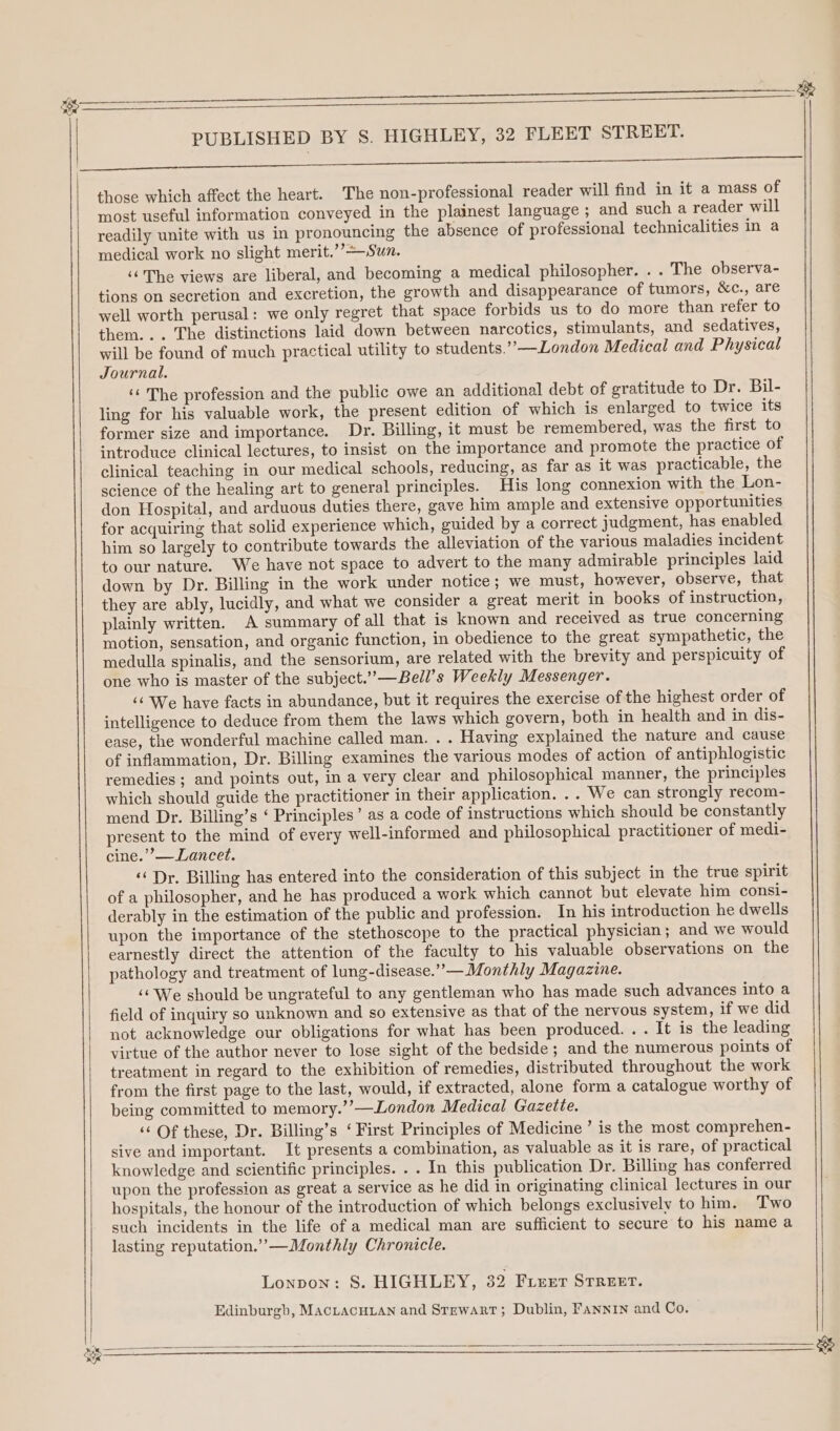 ee ae ee He PUBLISHED BY S. HIGHLEY, 32 FLEET STREET. eto S ak ag eae es Oe ee those which affect the heart. The non-professional reader will find in it a mass of most useful information conveyed in the plainest language ; and such a reader will readily unite with us in pronouncing the absence of professional technicalities in a medical work no slight merit.’’—Sun. ‘The views are liberal, and becoming a medical philosopher. . . The observa- tions on secretion and excretion, the growth and disappearance of tumors, &amp;c., are well worth perusal: we only regret that space forbids us to do more than refer to them... The distinctions laid down between narcotics, stimulants, and sedatives, will be found of much practical utility to students.””—London Medical and Physical Journal. ‘¢ The profession and the public owe an additional debt of gratitude to Dr. Bil- ling for his valuable work, the present edition of which is enlarged to twice its former size and importance. Dr. Billing, it must be remembered, was the first to introduce clinical lectures, to insist on the importance and promote the practice of clinical teaching in our medical schools, reducing, as far as it was practicable, the science of the healing art to general principles. His long connexion with the Lon- don Hospital, and arduous duties there, gave him ample and extensive opportunities for acquiring that solid experience which, guided by a correct judgment, has enabled him so largely to contribute towards the alleviation of the various maladies incident to our nature. We have not space to advert to the many admirable principles laid down by Dr. Billing in the work under notice; we must, however, observe, that they are ably, lucidly, and what we consider a great merit in books of instruction, plainly written. A summary of all that is known and received as true concerning motion, sensation, and organic function, in obedience to the great sympathetic, the medulla spinalis, and the sensorium, are related with the brevity and perspicuity of one who is master of the subject.’”’—Bell’s Weekly Messenger. ‘‘ We have facts in abundance, but it requires the exercise of the highest order of intelligence to deduce from them the laws which govern, both in health and in dis- ease, the wonderful machine called man. . . Having explained the nature and cause of inflammation, Dr. Billing examines the various modes of action of antiphlogistic remedies ; and points out, in a very clear and philosophical manner, the principles which should guide the practitioner in their application. .. We can strongly recom- mend Dr. Billing’s ‘ Principles’ as a code of instructions which should be constantly present to the mind of every well-informed and philosophical practitioner of medi- cine.’’— Lancet. « Dr. Billing has entered into the consideration of this subject in the true spirit of a philosopher, and he has produced a work which cannot but elevate him consi- derably in the estimation of the public and profession. In his introduction he dwells upon the importance of the stethoscope to the practical physician ; and we would earnestly direct the attention of the faculty to his valuable observations on the pathology and treatment of lung-disease.””—Monthly Magazine. ‘« We should be ungrateful to any gentleman who has made such advances into a field of inquiry so unknown and so extensive as that of the nervous system, if we did not acknowledge our obligations for what has been produced. . . It is the leading virtue of the author never to lose sight of the bedside ; and the numerous points of treatment in regard to the exhibition of remedies, distributed throughout the work from the first page to the last, would, if extracted, alone form a catalogue worthy of being committed to memory.’’—London Medical Gazette. ‘¢ Of these, Dr. Billing’s ‘ First Principles of Medicine’ is the most comprehen- sive and important. It presents a combination, as valuable as it is rare, of practical knowledge and scientific principles. . . In this publication Dr. Billing has conferred upon the profession as great a service as he did in originating clinical lectures in our hospitals, the honour of the introduction of which belongs exclusively to him. Two such incidents in the life of a medical man are sufficient to secure to his name a lasting reputation.’”’-—Monthly Chronicle. Lonpon: 8S. HIGHLEY, 32 Fier STREET. Edinburgh, MACLACHLAN and Stewart; Dublin, FANNIN and Co.