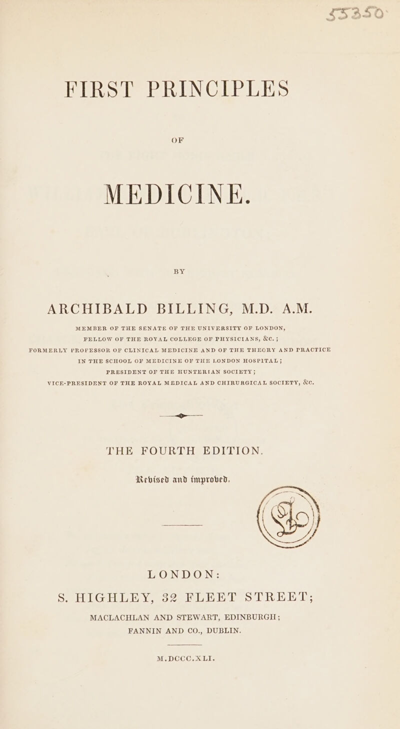 FIRST PRINCIPLES OF MEDICINE. BY ARCHIBALD BILLING, M.D. A.M. MEMBER OF THE SENATE OF THE UNIVERSITY OF LONDON, FELLOW OF THE ROYAL COLLEGE OF PHYSICIANS, &amp;c. ; FORMERLY PROFESSOR OF CLINICAL MEDICINE AND OF THE THECRY AND PRACTICE IN THE SCHOOL OF MEDICINE OF THE LONDON HOSPITAL; PRESIDENT OF THE HUNTERIAN SOCIETY; VICE-PRESIDENT OF THE ROYAL MEDICAL AND CHIRURGICAL SOCIETY, &amp;e. THE FOURTH EDITION. Rebised and improved, LONDON: See SEUING ARDS AY ee 1a dh ped Eng Oa bP MACLACHLAN AND STEWART, EDINBURGH; FANNIN AND CO., DUBLIN. M.DCCC.XLI.