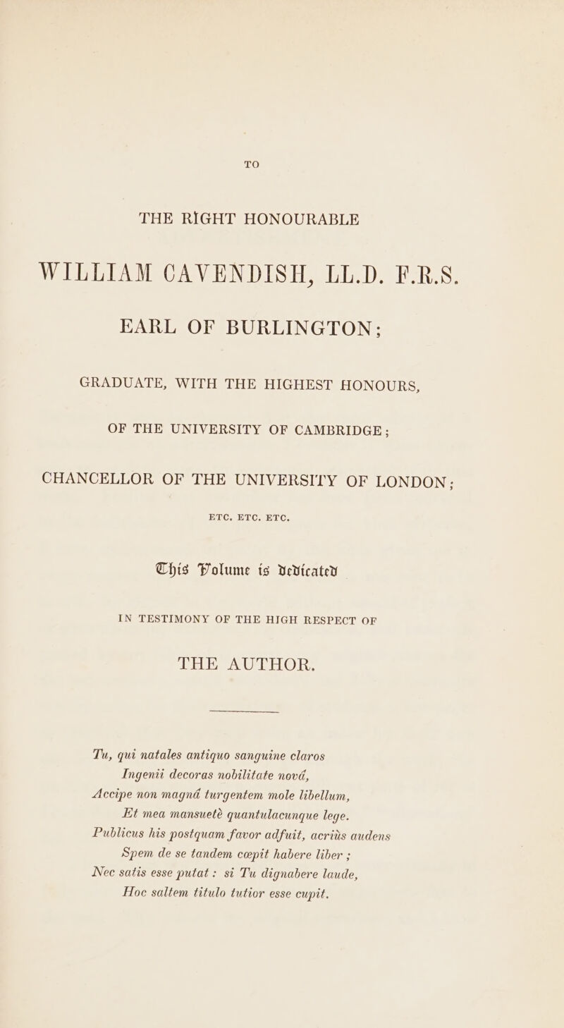TO THE RIGHT HONOURABLE WILLIAM CAVENDISH, LL.D. F.R.S. KARL OF BURLINGTON; GRADUATE, WITH THE HIGHEST HONOURS, OF THE UNIVERSITY OF CAMBRIDGE; CHANCELLOR OF THE UNIVERSITY OF LONDON; ETC. ETC. ETC. This Volume ts dedicate IN TESTIMONY OF THE HIGH RESPECT OF THE AUTHOR: Tu, qui natales antiquo sanguine claros Ingenii decoras nobilitate novd, Accipe non magna turgentem mole libellum, Kt mea mansueté quantulacunque lege. Publicus his postquam favor adfuit, acrits audens Spem de se tandem ceepit habere liber ; Nec satis esse putat: si Tu dignabere laude, Hoc saltem titulo tutior esse cupit.
