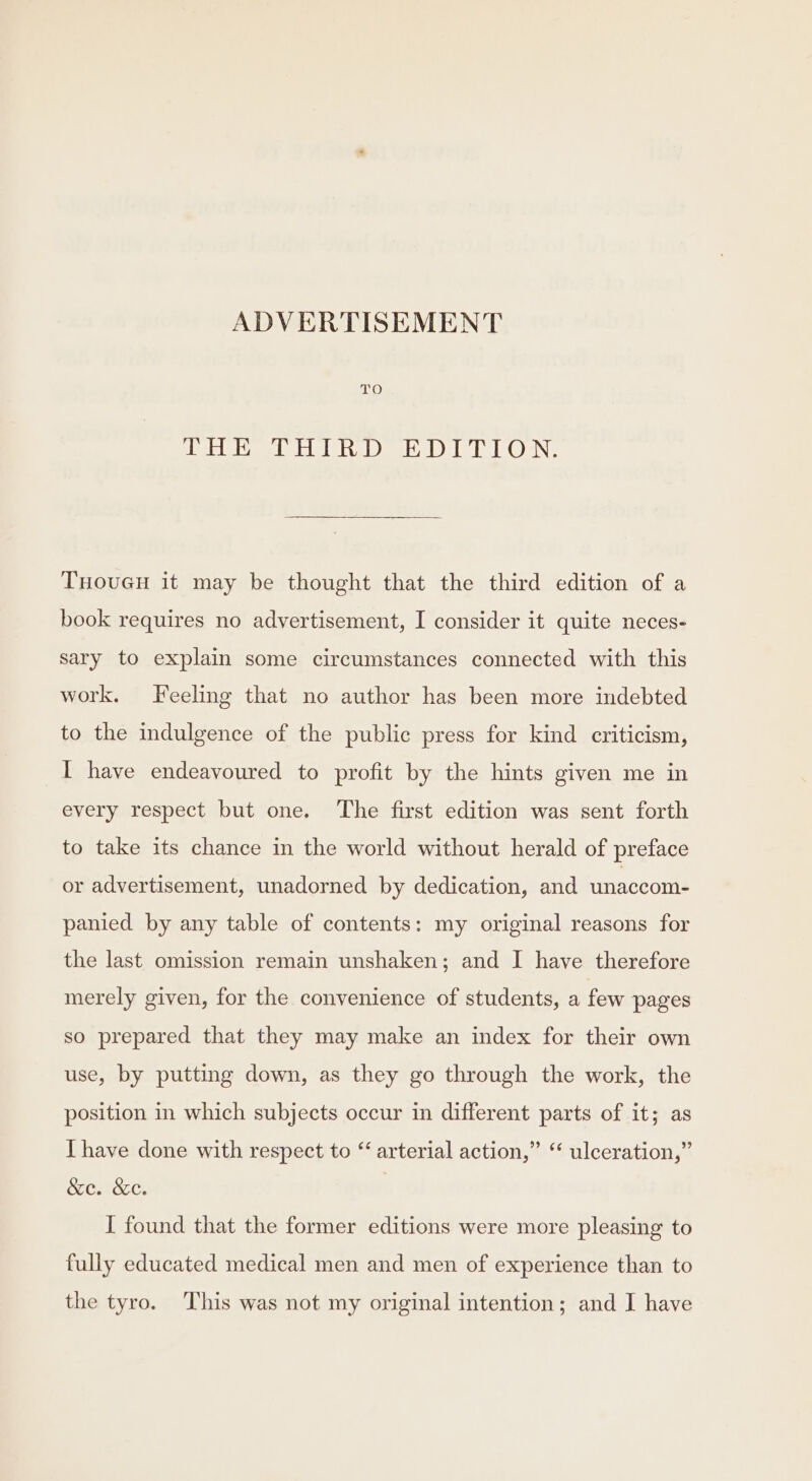 bie rieme otc letee eee ie be GaN THouGcu it may be thought that the third edition of a book requires no advertisement, I consider it quite neces- sary to explain some circumstances connected with this work. Feeling that no author has been more indebted to the indulgence of the public press for kind criticism, I have endeavoured to profit by the hints given me in every respect but one. The first edition was sent forth to take its chance in the world without herald of preface or advertisement, unadorned by dedication, and unaccom- panied by any table of contents: my original reasons for the last omission remain unshaken; and I have therefore merely given, for the convenience of students, a few pages so prepared that they may make an index for their own use, by putting down, as they go through the work, the position in which subjects occur in different parts of it; as I have done with respect to “ arterial action,” “ ulceration,” &amp;e. &amp;e. | I found that the former editions were more pleasing to fully educated medical men and men of experience than to