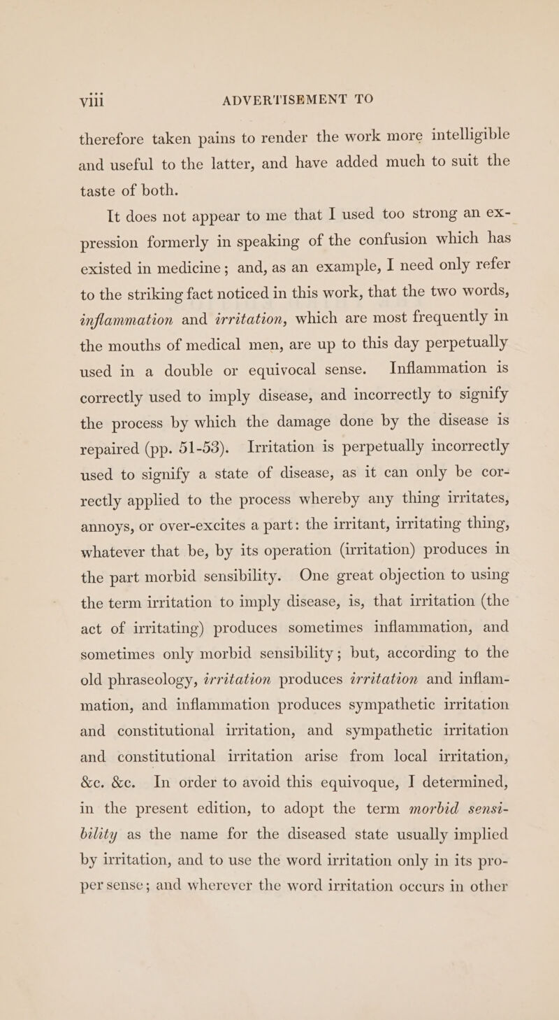 therefore taken pains to render the work more intelligible and useful to the latter, and have added much to suit the taste of both. It does not appear to me that I used too strong an ex- pression formerly in speaking of the confusion which has existed in medicine; and, as an example, I need only refer to the striking fact noticed in this work, that the two words, inflammation and irritation, which are most frequently in the mouths of medical men, are up to this day perpetually used in a double or equivocal sense. Inflammation 1s correctly used to imply disease, and incorrectly to signify the process by which the damage done by the disease 1s repaired (pp. 51-53). Irritation is perpetually incorrectly used to signify a state of disease, as it can only be cor- rectly applied to the process whereby any thing irritates, annoys, or over-excites a part: the irritant, irritating thing, whatever that be, by its operation (irritation) produces in the part morbid sensibility. One great objection to using the term irritation to imply disease, is, that irritation (the act of irritating) produces sometimes inflammation, and sometimes only morbid sensibility; but, according to the old phraseology, irritation produces irritation and inflam- mation, and inflammation produces sympathetic irritation and constitutional irritation, and sympathetic irritation and constitutional irritation arise from local irritation, &amp;c. &amp;c. In order to avoid this equivoque, J determined, in the present edition, to adopt the term morbid sensi- bility as the name for the diseased state usually implied by irritation, and to use the word irritation only in its pro- per sense; and wherever the word irritation occurs in other