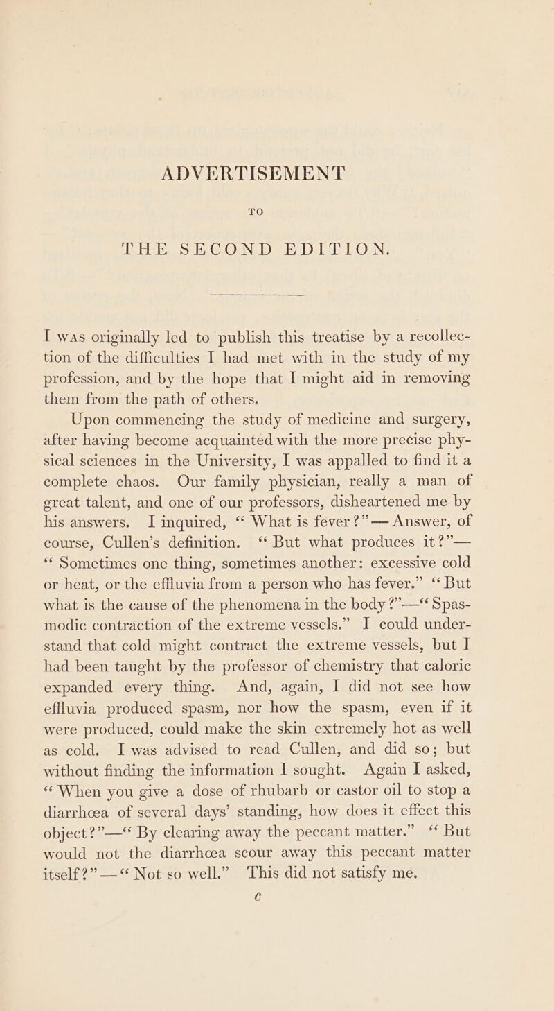 TO cise os GOeN Dt Dill LOaN: I was originally led to publish this treatise by a recollec- tion of the difficulties I had met with in the study of my profession, and by the hope that I might aid in removing them from the path of others. Upon commencing the study of medicine and surgery, after having become acquainted with the more precise phy- sical sciences in the University, I was appalled to find it a complete chaos. Our family physician, really a man of great talent, and one of our professors, disheartened me by his answers. I inquired, “‘ What is fever?” — Answer, of course, Cullen’s definition. ‘‘ But what produces it?”— ‘“* Sometimes one thing, sometimes another: excessive cold or heat, or the effluvia from a person who has fever.” “ But what is the cause of the phenomena in the body ?’—“ Spas- modic contraction of the extreme vessels.” I could under- stand that cold might contract the extreme vessels, but I had been taught by the professor of chemistry that caloric expanded every thing. And, again, | did not see how efuvia produced spasm, nor how the spasm, even if it were produced, could make the skin extremely hot as well as cold. I was advised to read Cullen, and did so; but without finding the information I sought. Again I asked, ‘‘ When you give a dose of rhubarb or castor oil to stop a diarrhoea of several days’ standing, how does it effect this object 2” —“* By clearing away the peccant matter.” “ But would not the diarrhoea scour away this peccant matter itself?” —‘* Not so well.” ‘This did not satisfy me. e