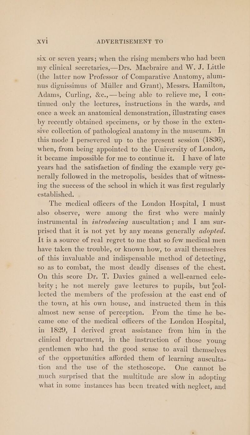 six or seven years; when the rising members who had been my clinical secretaries,—Drs. Macbraire and W. J. Little (the latter now Professor of Comparative Anatomy, alum- nus dignissimus of Miller and Grant), Messrs. Hamilton, Adams, Curling, &amp;c.,—being able to relieve me, | con- tinued only the lectures, instructions in the wards, and once a week an anatomical demonstration, illustrating cases by recently obtained specimens, or by those in the exten- sive collection of pathological anatomy in the museum. Jn this mode I persevered up to the present session (18386), when, from being appointed to the University of London, it became impossible for me to continue it. I have of late years had the satisfaction of finding the example very ge- nerally followed in the metropolis, besides that of witness- ing the success of the school in which it was first regularly established. . The medical officers of the London Hospital, I must also observe, were among the first who were mainly instrumental in ¢ntroducing auscultation; and I am sur- prised that it is not yet by any means generally adopted. It is a source of real regret to me that so few medical men have taken the trouble, or known how, to avail themselves of this invaluable and indispensable method of detecting, so as to combat, the most deadly diseases of the chest. On this score Dr. T. Davies gained a well-earned cele- brity ; he not merely gave lectures to pupils, but fcol- lected the members of the profession at the east end of the town, at his own house, and instructed them in this almost new sense of perception. From the time he be- came one of the medical oflicers of the London Hospital, in 1829, I derived great assistance from him in the clinical department, in the instruction of those young gentlemen who had the good sense to avail themselves of the opportunities afforded them of learning ausculta- tion and the use of the stethoscope. One cannot be much surprised that the multitude are slow in adopting what in some instances has been treated with neglect, and