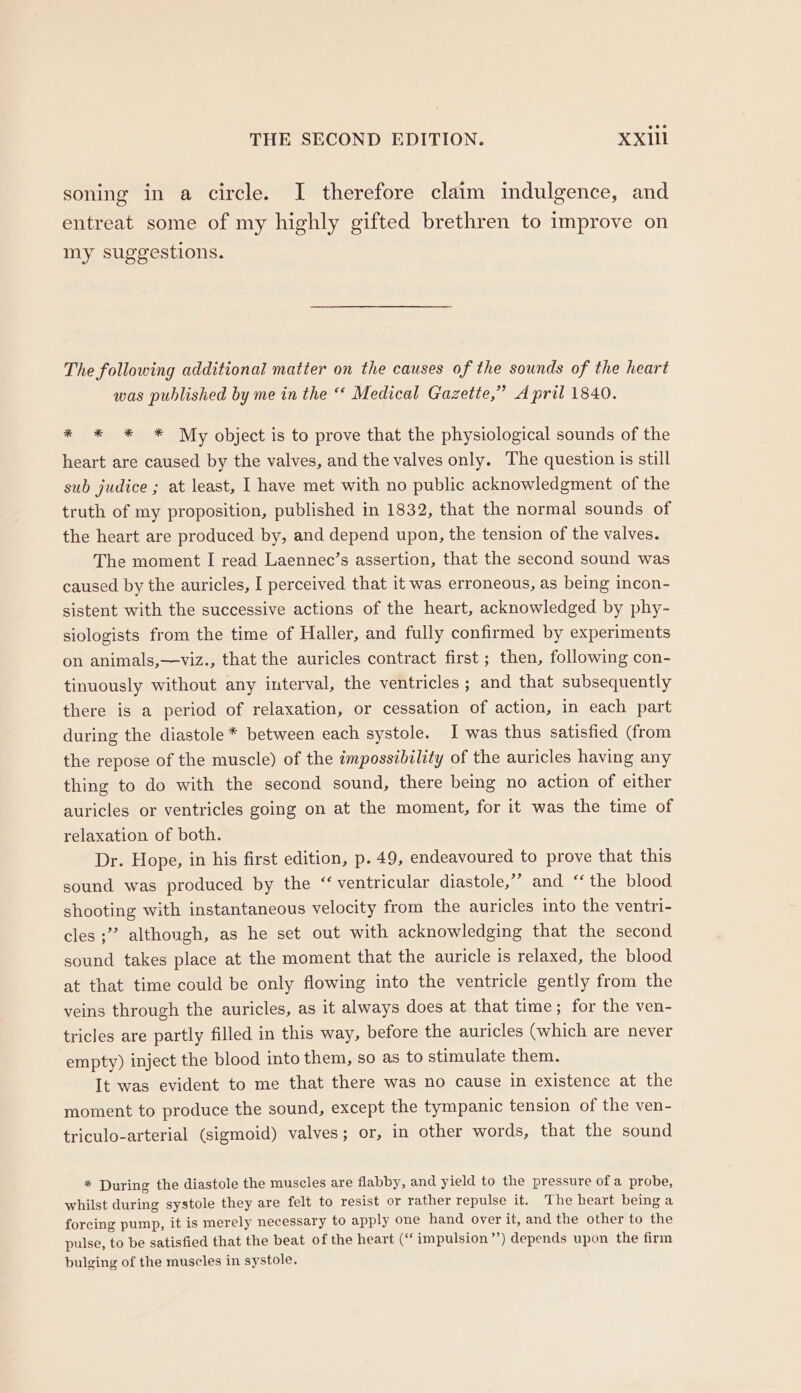 soning in a circle. I therefore claim indulgence, and entreat some of my highly gifted brethren to improve on my suggestions. The following additional matter on the causes of the sounds of the heart was published by me in the ‘ Medical Gazette,” April 1840. * * * * My object is to prove that the physiological sounds of the heart are caused by the valves, and the valves only. The question is still sub judice ; at least, I have met with no public acknowledgment of the truth of my proposition, published in 1832, that the normal sounds of the heart are produced by, and depend upon, the tension of the valves. The moment I read Laennec’s assertion, that the second sound was caused by the auricles, I perceived that it was erroneous, as being incon- sistent with the successive actions of the heart, acknowledged by phy- siologists from the time of Haller, and fully confirmed by experiments on animals,—viz., that the auricles contract first ; then, following con- tinuously without any interval, the ventricles ; and that subsequently there is a period of relaxation, or cessation of action, in each part during the diastole * between each systole. I was thus satisfied (from the repose of the muscle) of the impossibility of the auricles having any thing to do with the second sound, there being no action of either auricles or ventricles going on at the moment, for it was the time of relaxation of both. Dr. Hope, in his first edition, p. 49, endeavoured to prove that this sound was produced by the “ventricular diastole,” and “the blood shooting with instantaneous velocity from the auricles into the ventri- cles ;”” although, as he set out with acknowledging that the second sound takes place at the moment that the auricle is relaxed, the blood at that time could be only flowing into the ventricle gently from the veins through the auricles, as it always does at that time; for the ven- tricles are partly filled in this way, before the auricles (which are never empty) inject the blood into them, so as to stimulate them. It was evident to me that there was no cause in existence at the moment to produce the sound, except the tympanic tension of the ven- triculo-arterial (sigmoid) valves; or, in other words, that the sound * During the diastole the muscles are flabby, and yield to the pressure of a probe, whilst during systole they are felt to resist or rather repulse it. The heart being a forcing pump, it is merely necessary to apply one hand over it, and the other to the pulse, to be satisfied that the beat of the heart (“‘impulsion’’) depends upon the firm bulging of the muscles in systole.