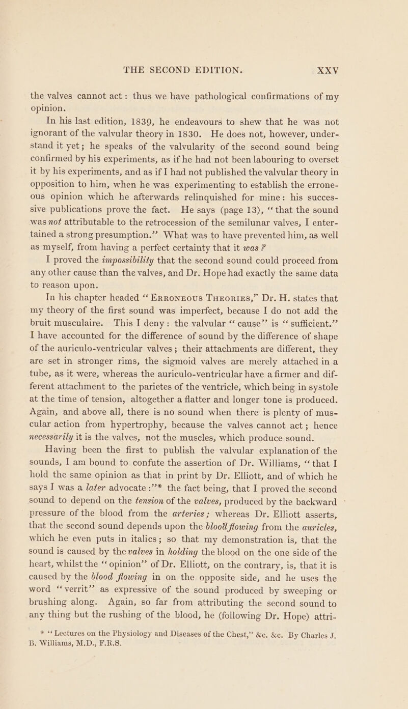 the valves cannot act: thus we have pathological confirmations of my opinion. In his last edition, 1839, he endeavours to shew that he was not ignorant of the valvular theory in 1830. He does not, however, under- stand it yet; he speaks of the valvularity of the second sound being confirmed by his experiments, as if he had not been labouring to overset it by his experiments, and as if I had not published the valvular theory in opposition to him, when he was experimenting to establish the errone- ous opinion which he afterwards relinquished for mine: his succes- sive publications prove the fact. He says (page 13), “that the sound was not attributable to the retrocession of the semilunar valves, I enter- tained a strong presumption.”? What was to have prevented him, as well as myself, from having a perfect certainty that it was ? I proved the impossibility that the second sound could proceed from any other cause than the valves, and Dr. Hope had exactly the same data to reason upon. In his chapter headed “‘ Erronzous Tueortzs,” Dr. H. states that my theory of the first sound was imperfect, because I do not add the bruit musculaire. This I deny: the valvular “ cause”’ is “ sufficient.” I have accounted for the difference of sound by the difference of shape of the auriculo-ventricular valves; their attachments are different, they are set in stronger rims, the sigmoid valves are merely attached in a tube, as it were, whereas the auriculo-ventricular have a firmer and dif- ferent attachment to the parietes of the ventricle, which being in systole at the time of tension, altogether a flatter and longer tone is produced. Again, and above all, there is no sound when there is plenty of mus- cular action from hypertrophy, because the valves cannot act; hence necessarily it is the valves, not the muscles, which produce sound. Having been the first to publish the valvular explanation of the sounds, I am bound to confute the assertion of Dr. Williams, “that I hold the same opinion as that in print by Dr. Elliott, and of which he says I was a later advocate :’’* the fact being, that I proved the second sound to depend on the ¢ension of the valves, produced by the backward ° pressure of the blood from the arteries; whereas Dr. Elliott asserts, that the second sound depends upon the blood flowing from the auricles, which he even puts in italics; so that my demonstration is, that the sound is caused by the valves in holding the blood on the one side of the heart, whilst the “ opinion”’ of Dr, Elliott, on the contrary, is, that it is caused by the blood flowing in on the opposite side, and he uses the word “‘verrit”? as expressive of the sound produced by sweeping or brushing along. Again, so far from attributing the second sound to any thing but the rushing of the blood, he (following Dr. Hope) attri- * ‘Lectures on the Physiology and Diseases of the Chest,” &amp;c, &amp;c. By Charles J. B. Williams, M.D., F.R.S.