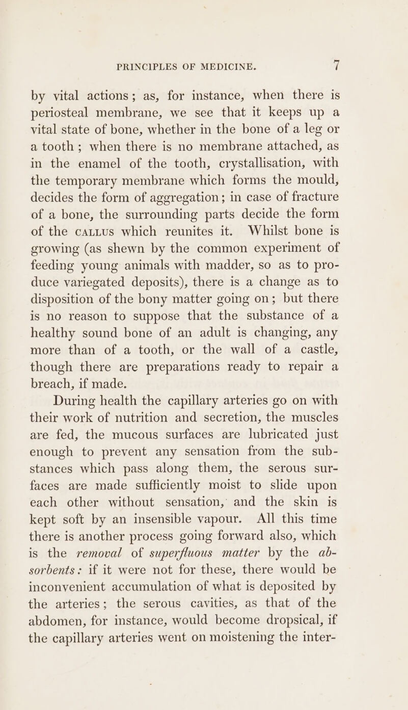 by vital actions; as, for instance, when there is periosteal membrane, we see that it keeps up a vital state of bone, whether in the bone of a leg or a tooth; when there is no membrane attached, as in the enamel of the tooth, crystallisation, with the temporary membrane which forms the mould, decides the form of aggregation; in case of fracture of a bone, the surrounding parts decide the form of the cattus which reunites it. Whilst bone is growing (as shewn by the common experiment of feeding young animals with madder, so as to pro- duce variegated deposits), there is a change as to disposition of the bony matter going on; but there is no reason to suppose that the substance of a healthy sound bone of an adult is changing, any more than of a tooth, or the wall of a castle, though there are preparations ready to repair a breach, if made. During health the capillary arteries go on with their work of nutrition and secretion, the muscles are fed, the mucous surfaces are lubricated just enough to prevent any sensation from the sub- stances which pass along them, the serous sur- faces are made sufficiently moist to slide upon each other without sensation, and the skin is kept soft by an insensible vapour. All this time there is another process going forward also, which is the removal of superfluous matter by the ab- sorbents: if it were not for these, there would be inconvenient accumulation of what is deposited by the arteries; the serous cavities, as that of the abdomen, for instance, would become dropsical, if the capillary arteries went on moistening the inter-