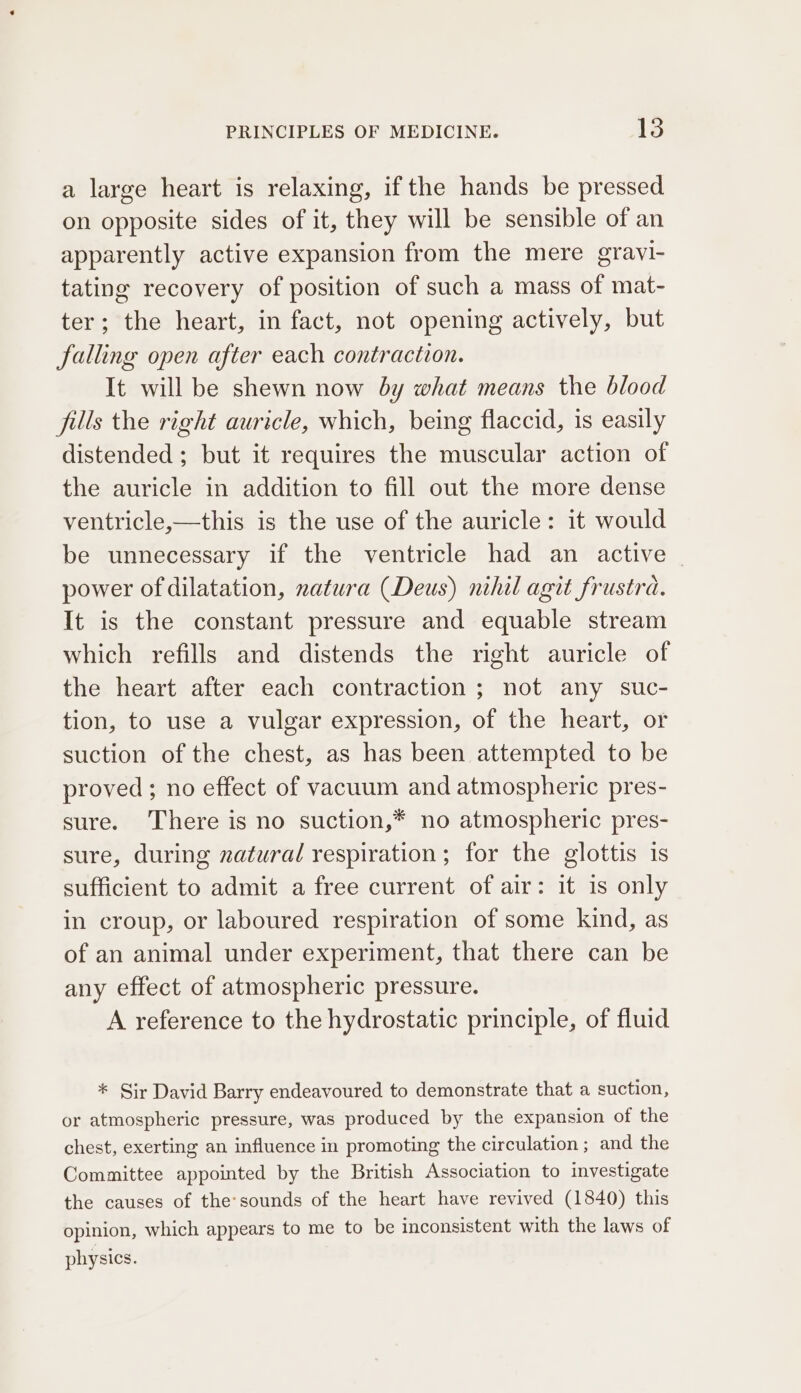 a large heart is relaxing, if the hands be pressed on opposite sides of it, they will be sensible of an apparently active expansion from the mere gravi- tating recovery of position of such a mass of mat- ter; the heart, in fact, not opening actively, but falling open after each contraction. It will be shewn now by what means the blood fills the right auricle, which, being flaccid, is easily distended ; but it requires the muscular action of the auricle in addition to fill out the more dense ventricle,—this is the use of the auricle: it would be unnecessary if the ventricle had an active — power of dilatation, natura (Deus) nihil agit frustra. It is the constant pressure and equable stream which refills and distends the right auricle of the heart after each contraction ; not any suc- tion, to use a vulgar expression, of the heart, or suction of the chest, as has been attempted to be proved ; no effect of vacuum and atmospheric pres- sure. There is no suction,* no atmospheric pres- sure, during zatural respiration; for the glottis 1s sufficient to admit a free current of air: it 1s only in croup, or laboured respiration of some kind, as of an animal under experiment, that there can be any effect of atmospheric pressure. A reference to the hydrostatic principle, of fluid * Sir David Barry endeavoured to demonstrate that a suction, or atmospheric pressure, was produced by the expansion of the chest, exerting an influence in promoting the circulation ; and the Committee appointed by the British Association to investigate the causes of the’sounds of the heart have revived (1840) this opinion, which appears to me to be inconsistent with the laws of physics.