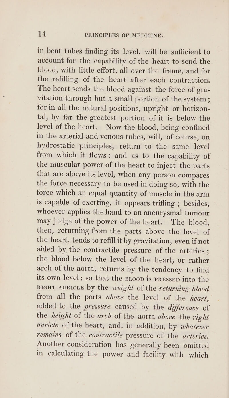 in bent tubes finding its level, will be sufficient to account for the capability of the heart to send the blood, with little effort, all over the frame, and for the refilling of the heart after each contraction. The heart sends the blood against the force of gra- vitation through but a small portion of the system ; for in all the natural positions, upright or horizon- tal, by far the greatest portion of it is below the level of the heart. Now the blood, being confined in the arterial and venous tubes, will, of course, on hydrostatic principles, return to the same level from which it flows: and as to the capability of the muscular power of the heart to inject the parts that are above its level, when any person compares the force necessary to be used in doing so, with the force which an equal quantity of muscle in the arm is capable of exerting, it appears trifling ; besides, whoever applies the hand to an aneurysmal tumour may Judge of the power of the heart. The blood, then, returning from the parts above the level of the heart, tends to refillit by gravitation, even if not aided by the contractile pressure of the arteries ; the blood below the level of the heart, or rather arch of the aorta, returns by the tendency to find its own level; so that the BLoop is PRESSED into the RIGHT AURICLE by the weight of the returning blood from all the parts above the level of the heart, added to the pressure caused by the difference of the height of the arch of the aorta above the right auricle of the heart, and, in addition, by whatever remains of the contractile pressure of the arteries. Another consideration has generally been omitted in calculating the power and facility with which