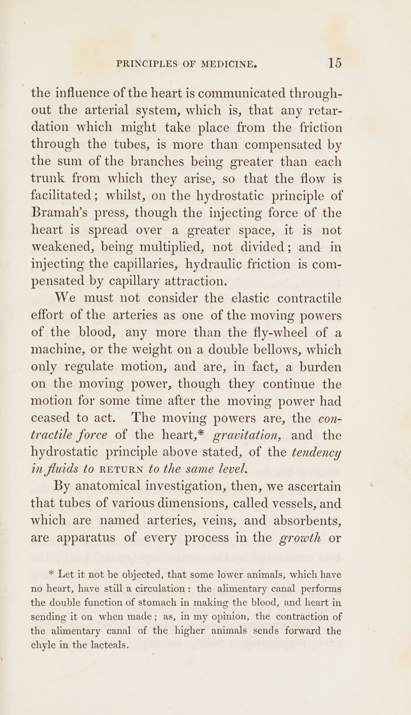 the influence of the heart is communicated through- out the arterial system, which is, that any retar- dation which might take place from the friction through the tubes, is more than compensated by the sum of the branches being greater than each trunk from which they arise, so that the flow is facilitated ; whilst, on the hydrostatic principle of Bramah’s press, though the injecting force of the heart is spread over a greater space, it is not weakened, being multiplied, not divided; and in injecting the capillaries, hydraulic friction is com- pensated by capillary attraction. We must not consider the elastic contractile effort of the arteries as one of the moving powers of the blood, any more than the fly-wheel of a machine, or the weight on a double bellows, which only regulate motion, and are, in fact, a burden on the moving power, though they continue the motion for some time after the moving power had ceased to act. ‘The moving powers are, the con- tractile force of the heart,* gravitation, and the hydrostatic principle above stated, of the tendency an flucds to RETURN to the same level. By anatomical investigation, then, we ascertain that tubes of various dimensions, called vessels, and which are named arteries, veins, and absorbents, are apparatus of every process in the growth or * Let it not be objected, that some lower animals, which have no heart, have still a circulation: the alimentary canal performs the double function of stomach in making the blood, and heart in sending it on when made; as, in my opinion, the contraction of the alimentary canal of the higher animals sends forward the chyle in the lacteals.