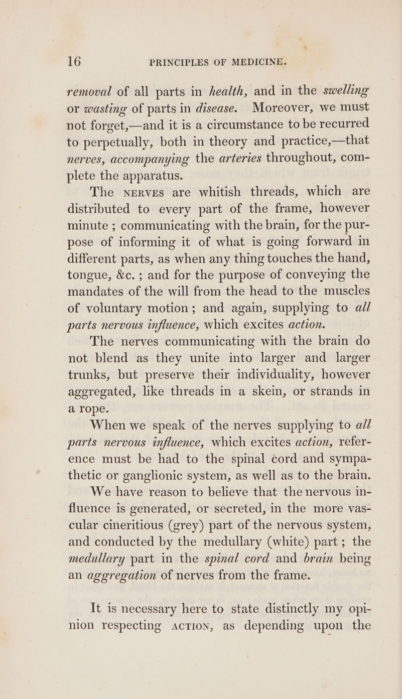 removal of all parts in health, and in the swelling or wasting of parts in disease. Moreover, we must not forget,—and it is a circumstance to be recurred to perpetually, both in theory and practice,—that nerves, accompanying the arteries throughout, com- plete the apparatus. The Nerves are whitish threads, which are distributed to every part of the frame, however minute ; communicating with the brain, for the pur- pose of informing it of what is going forward in different parts, as when any thing touches the hand, tongue, &amp;c.; and for the purpose of conveying the mandates of the will from the head to the muscles of voluntary motion; and again, supplying to all parts nervous influence, which excites action. The nerves communicating with the brain do not blend as they unite into larger and larger trunks, but preserve their individuality, however ageregated, like threads in a skein, or strands in a rope. When we speak of the nerves supplying to ad/ parts nervous influence, which excites action, refer- ence must be had to the spinal cord and sympa- thetic or ganglionic system, as well as to the brain. We have reason to believe that the nervous in- fluence is generated, or secreted, in the more vas- cular cineritious (grey) part of the nervous system, and conducted by the medullary (white) part; the medullary part in the spinal cord and brain being an aggregation of nerves from the frame. It is necessary here to state distinctly my opi- nion respecting Action, as depending upon the