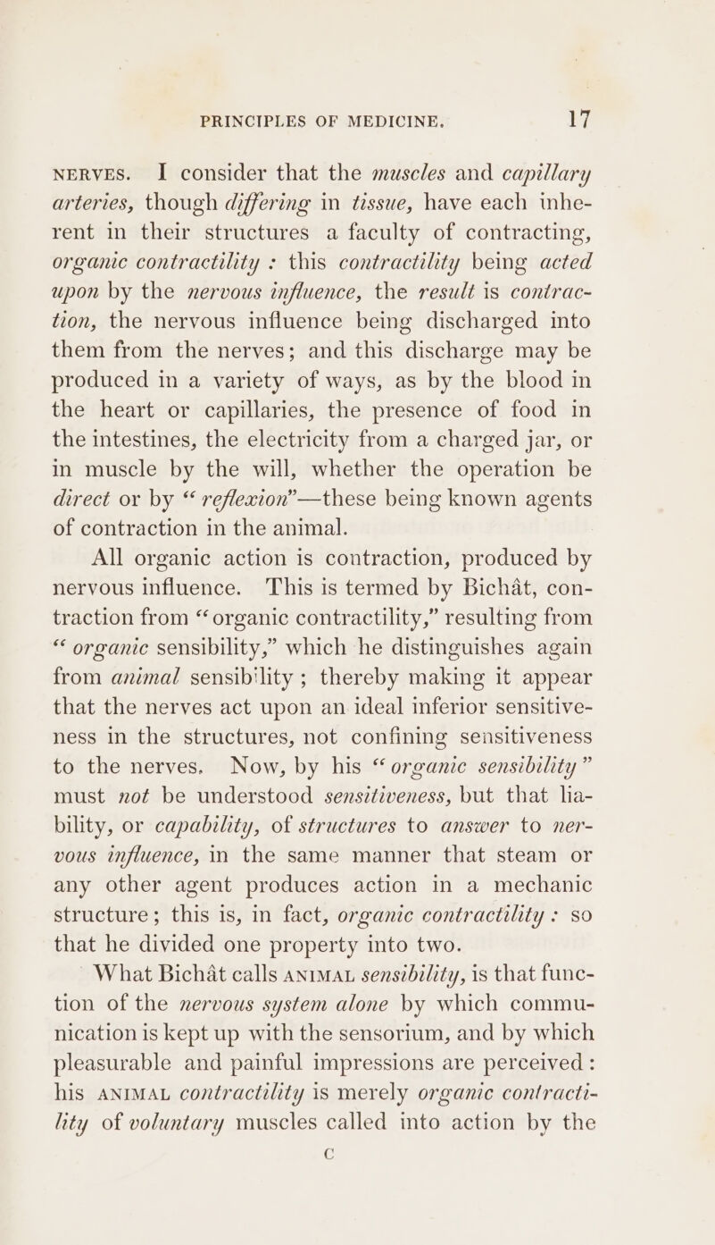 NERVES. I consider that the muscles and capillary arteries, though differing in tissue, have each inhe- rent in their structures a faculty of contracting, organic contractility : this contractility being acted upon by the nervous influence, the result is contrac- tion, the nervous influence being discharged into them from the nerves; and this discharge may be produced in a variety of ways, as by the blood in the heart or capillaries, the presence of food in the intestines, the electricity from a charged jar, or in muscle by the will, whether the operation be direct or by “ reflexion”—these being known agents of contraction in the animal. All organic action is contraction, produced by nervous influence. This is termed by Bichat, con- traction from “organic contractility,” resulting from “‘ organic sensibility,” which he distinguishes again from animal sensibility ; thereby making it appear that the nerves act upon an ideal inferior sensitive- ness in the structures, not confining sensitiveness to the nerves. Now, by his “organic sensibility” must not be understood sensitiveness, but that lia- bility, or capability, of structures to answer to ner- vous influence, in the same manner that steam or any other agent produces action in a mechanic structure; this is, in fact, organic contractility : so that he divided one property into two. ~ What Bichat calls anrmau sensibility, is that func- tion of the nervous system alone by which commu- nication is kept up with the sensorium, and by which pleasurable and painful impressions are perceived : his ANIMAL contractility is merely organic contracti- lity of voluntary muscles called into action by the C