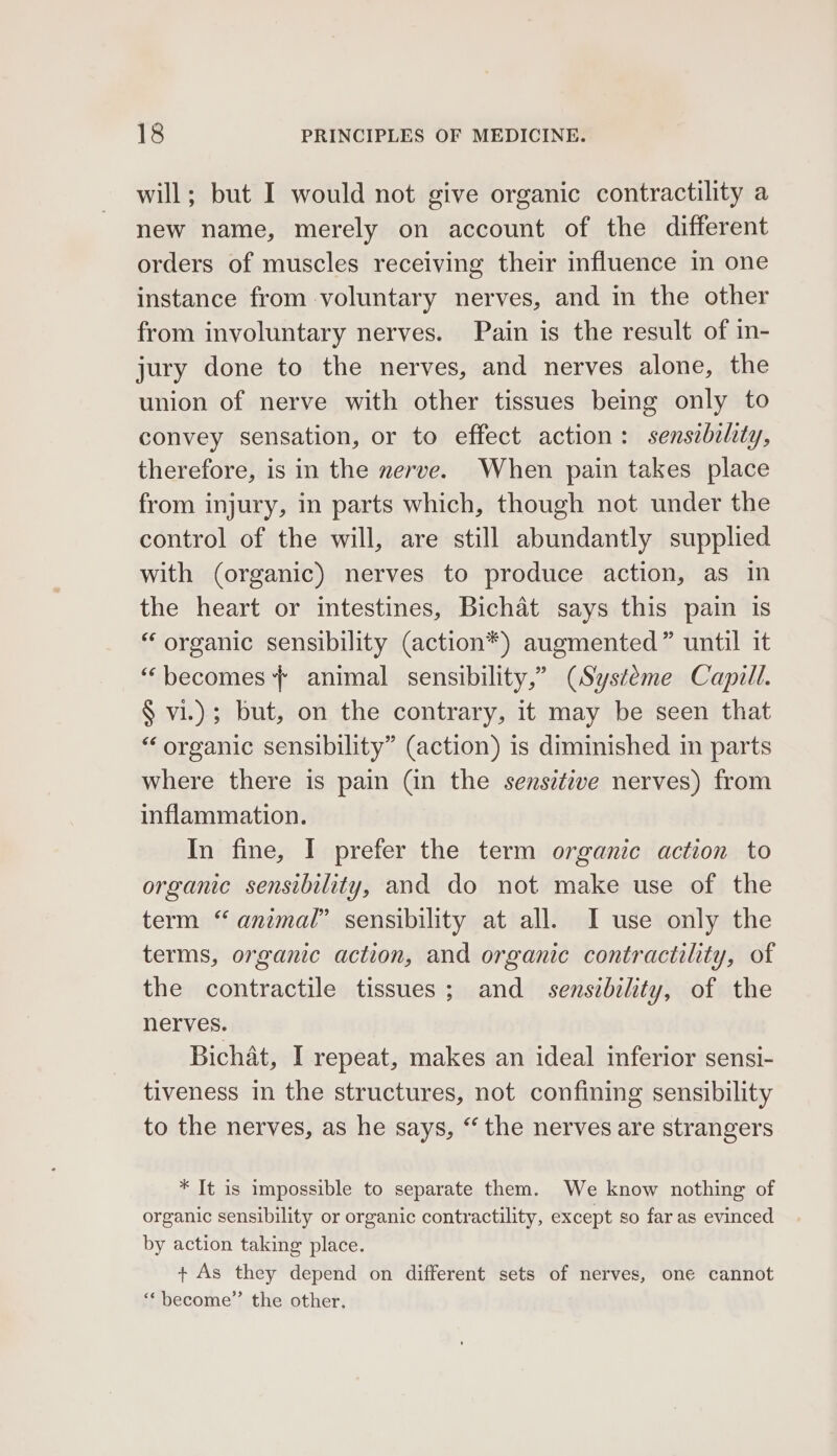 will; but I would not give organic contractility a new name, merely on account of the different orders of muscles receiving their influence in one instance from voluntary nerves, and in the other from involuntary nerves. Pain is the result of in- jury done to the nerves, and nerves alone, the union of nerve with other tissues being only to convey sensation, or to effect action: sensibility, therefore, is in the nerve. When pain takes place from injury, in parts which, though not under the control of the will, are still abundantly supplied with (organic) nerves to produce action, as in the heart or intestines, Bichat says this pain is “ organic sensibility (action*) augmented” until it “becomes + animal sensibility,” (Systéme Capill. § vi.); but, on the contrary, it may be seen that “organic sensibility” (action) is diminished in parts where there is pain (in the sensitive nerves) from inflammation. In fine, I prefer the term organic action to organic sensibility, and do not make use of the term “ animal” sensibility at all. I use only the terms, organic action, and organic contractility, of the contractile tissues; and sensibility, of the nerves. Bichat, I repeat, makes an ideal inferior sensi- tiveness in the structures, not confining sensibility to the nerves, as he says, “ the nerves are strangers * It is impossible to separate them. We know nothing of organic sensibility or organic contractility, except so far as evinced by action taking place. + As they depend on different sets of nerves, one cannot “become” the other.