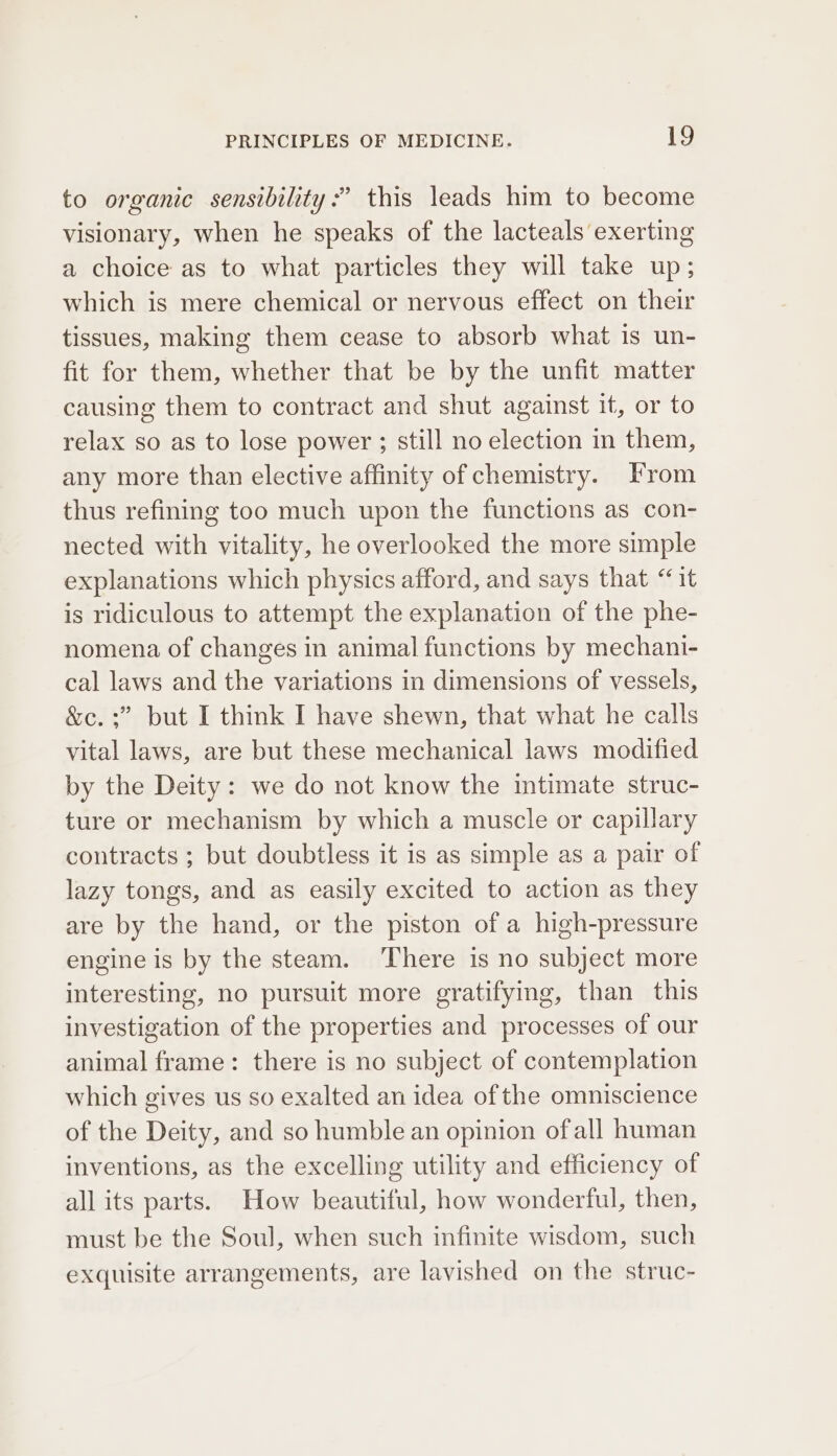 to organic sensibility :” this leads him to become visionary, when he speaks of the lacteals exerting a choice as to what particles they will take up; which is mere chemical or nervous effect on their tissues, making them cease to absorb what is un- fit for them, whether that be by the unfit matter causing them to contract and shut against it, or to relax so as to lose power ; still no election in them, any more than elective affinity of chemistry. From thus refining too much upon the functions as con- nected with vitality, he overlooked the more simple explanations which physics afford, and says that “1t is ridiculous to attempt the explanation of the phe- nomena of changes in animal functions by mechani- cal laws and the variations in dimensions of vessels, &amp;c. :” but I think I have shewn, that what he calls vital laws, are but these mechanical laws modified by the Deity: we do not know the intimate struc- ture or mechanism by which a muscle or capillary contracts ; but doubtless it is as simple as a pair of lazy tongs, and as easily excited to action as they are by the hand, or the piston of a high-pressure engine is by the steam. ‘There is no subject more interesting, no pursuit more gratifying, than this investigation of the properties and processes of our animal frame: there is no subject of contemplation which gives us so exalted an idea of the omniscience of the Deity, and so humble an opinion of all human inventions, as the excelling utility and efficiency of all its parts. How beautiful, how wonderful, then, must be the Soul, when such infinite wisdom, such exquisite arrangements, are lavished on the struc-