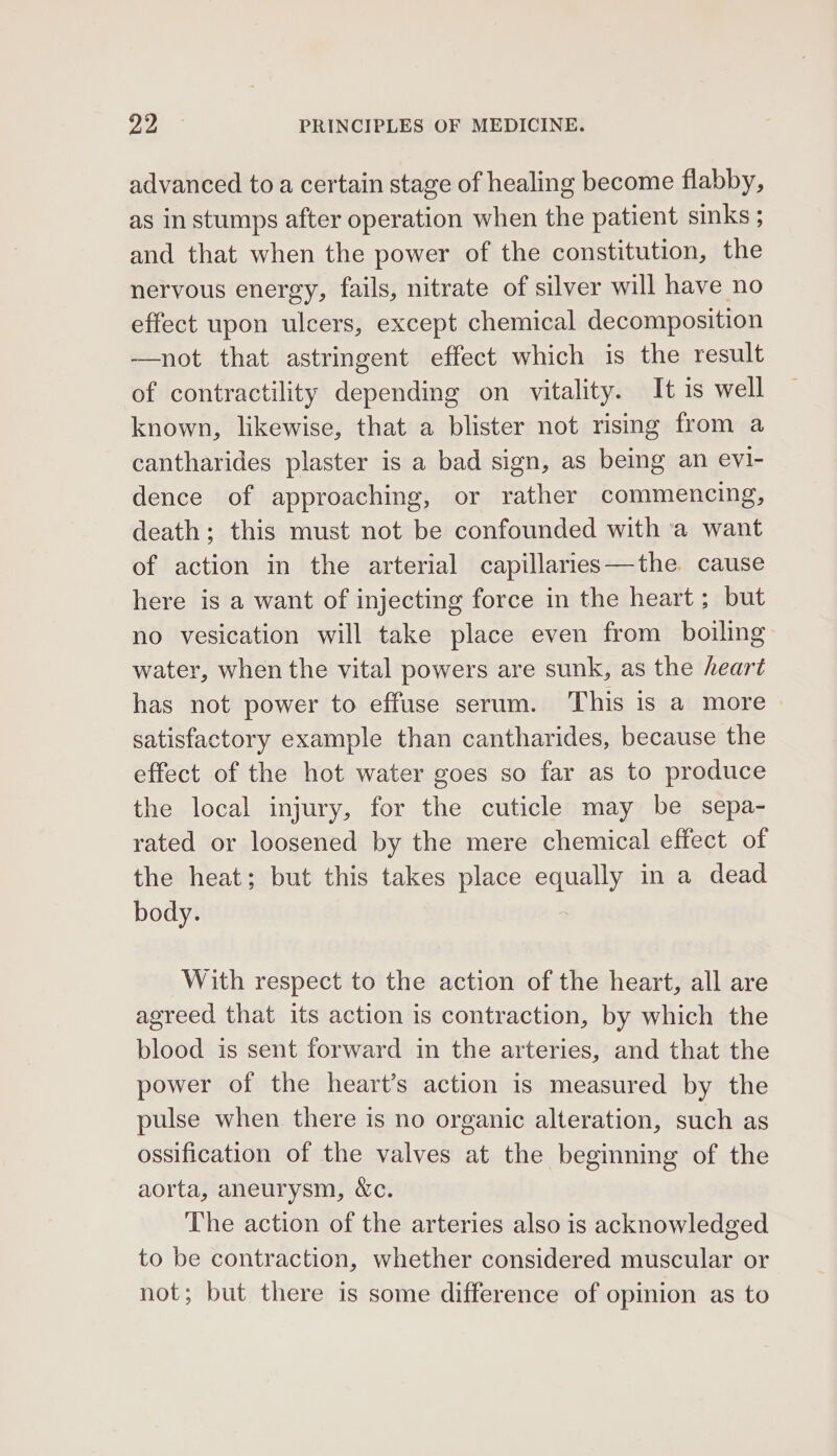advanced to a certain stage of healing become flabby, as in stumps after operation when the patient sinks ; and that when the power of the constitution, the nervous energy, fails, nitrate of silver will have no effect upon ulcers, except chemical decomposition ——not that astringent effect which is the result of contractility depending on vitality. It is well known, likewise, that a blister not rising from a cantharides plaster is a bad sign, as being an evl- dence of approaching, or rather commencing, death; this must not be confounded with ‘a want of action in the arterial capillaries—the cause here is a want of injecting force in the heart; but no vesication will take place even from boiling water, when the vital powers are sunk, as the heart has not power to effuse serum. This is a more satisfactory example than cantharides, because the effect of the hot water goes so far as to produce the local injury, for the cuticle may be sepa- rated or loosened by the mere chemical effect of the heat; but this takes place equally in a dead body. With respect to the action of the heart, all are agreed that its action is contraction, by which the blood is sent forward in the arteries, and that the power of the heart’s action is measured by the pulse when there is no organic alteration, such as ossification of the valves at the beginning of the aorta, aneurysm, &amp;c. The action of the arteries also is acknowledged to be contraction, whether considered muscular or not; but there is some difference of opinion as to
