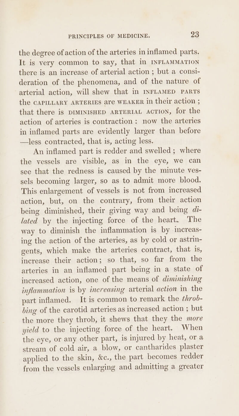 the degree of action of the arteries in inflamed parts. It is very common to say, that Im INFLAMMATION there is an increase of arterial action ; but a consi- deration of the phenomena, and of the nature of arterial action, will shew that In INFLAMED PARTS the CAPILLARY ARTERIES are WEAKER in their action ; that there is DIMINISHED ARTERIAL ACTION, for the action of arteries is contraction : now the arteries in inflamed parts are evidently larger than before —less contracted, that is, acting less. An inflamed part is redder and swelled ; where the vessels are visible, as in the eye, we can see that the redness is caused by the minute ves- sels becoming larger, so as to admit more blood. This enlargement of vessels is not from increased action, but, on the contrary, from their action being diminished, their giving way and being di- lated by the injecting force of the heart. The way to diminish the inflammation is by increas- ing the action of the arteries, as by cold or astrin- gents, which make the arteries contract, that 1s, increase their action; so that, so far from the arteries in an inflamed part being in a state of increased action, one of the means of diminishing inflammation is by increasing arterial action in the part inflamed. It is common to remark the throb- bing of the carotid arteries as increased action ; but the more they throb, it shews that they the more yield to the injecting force of the heart. When the eye, or any other part, is injured by heat, or a stream of cold air, a blow, or cantharides plaster applied to the skin, &amp;c., the part becomes redder from the vessels enlarging and admitting a greater