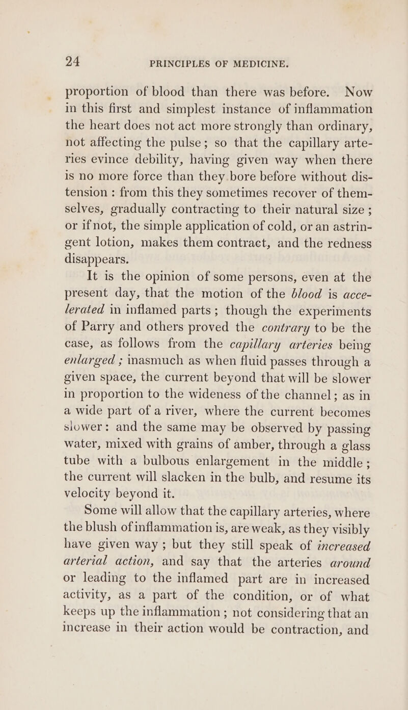 proportion of blood than there was before. Now in this first and simplest instance of inflammation the heart does not act more strongly than ordinary, not affecting the pulse; so that the capillary arte- ries evince debility, having given way when there is no more force than they. bore before without dis- tension : from this they sometimes recover of them- selves, gradually contracting to their natural size ; or ifnot, the simple application of cold, or an astrin- gent lotion, makes them contract, and the redness disappears. It is the opinion of some persons, even at the present day, that the motion of the blood is acce- lerated in inflamed parts ; though the experiments of Parry and others proved the contrary to be the case, as follows from the capillary arteries being enlarged ; inasmuch as when fluid passes through a given space, the current beyond that will be slower in proportion to the wideness of the channel; as in a wide part of a river, where the current becomes siower: and the same may be observed by passing water, mixed with grains of amber, through a glass tube with a bulbous enlargement in the middle; the current will slacken in the bulb, and resume its velocity beyond it. Some will allow that the capillary arteries, where the blush of inflammation is, are weak, as they visibly have given way ; but they still speak of increased arterial action, and say that the arteries around or leading to the inflamed part are in increased activity, as a part of the condition, or of what keeps up the inflammation ; not considering that an increase in their action would be contraction, and