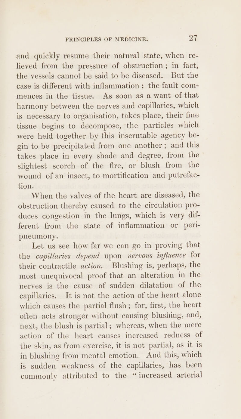 and quickly resume their natural state, when re- lieved from the pressure of obstruction ; in fact, the vessels cannot be said to be diseased. But the case is different with inflammation ; the fault com- mences in the tissue. As soon as a want of that harmony between the nerves and capillaries, which is necessary to organisation, takes place, their fine tissue begins to decompose, the particles which were held together by this inscrutable agency be- gin to be precipitated from one another; and this takes place in every shade and degree, from the slightest scorch of the fire, or blush from the wound of an insect, to mortification and putrefac- tion. When the valves of the heart are diseased, the obstruction thereby caused to the circulation pro- duces congestion in the lungs, which is very dif- ferent from the state of inflammation or pert- pheumony. Let us see how far we can go in proving that the capillaries depend upon nervous influence for their contractile action. Blushing is, perhaps, the most unequivocal proof that an alteration in the nerves is the cause of sudden dilatation of the capillaries. It is not the action of the heart alone which causes the partial flush; for, first, the heart often acts stronger without causing blushing, and, next, the blush is partial; whereas, when the mere action of the heart causes increased redness of the skin, as from exercise, it is not partial, as it is in blushing from mental emotion. And this, which is sudden weakness of the capillaries, has been commonly attributed to the “increased arterial