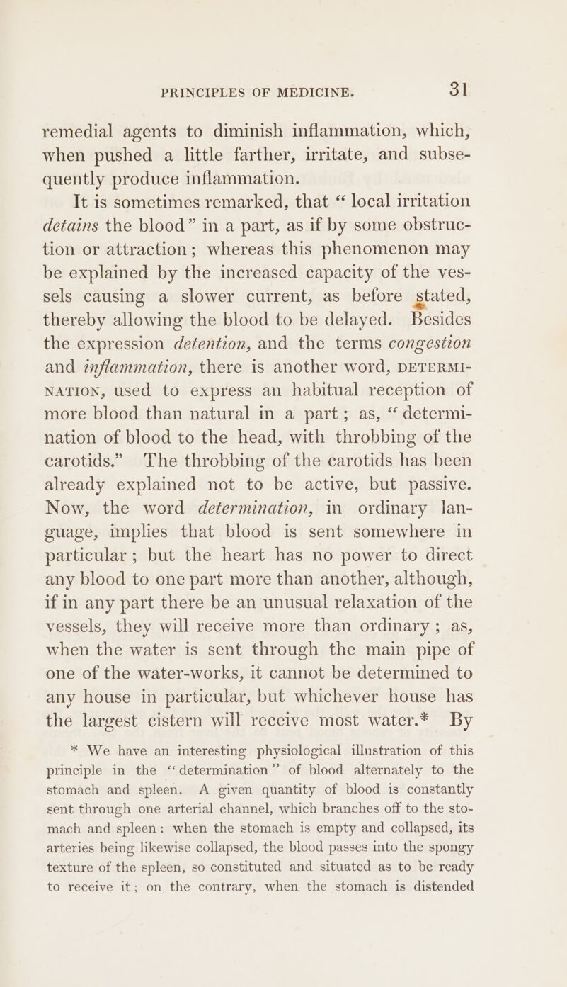 remedial agents to diminish inflammation, which, when pushed a little farther, irritate, and subse- quently produce inflammation. It is sometimes remarked, that “ local irritation detains the blood” in a part, as if by some obstruc- tion or attraction; whereas this phenomenon may be explained by the increased capacity of the ves- sels causing a slower current, as before stated, thereby allowing the blood to be delayed. Besides the expression detention, and the terms congestion and ¢nflammation, there is another word, DETERMI- NATION, used to express an habitual reception of more blood than natural in a part; as, “ determi- nation of blood to the head, with throbbing of the carotids.” The throbbing of the carotids has been already explained not to be active, but passive. Now, the word determination, in ordinary lan- guage, implies that blood is sent somewhere in particular ; but the heart has no power to direct any blood to one part more than another, although, if in any part there be an unusual relaxation of the vessels, they will receive more than ordinary ; as, when the water is sent through the main pipe of one of the water-works, it cannot be determined to any house in particular, but whichever house has the largest cistern will receive most water.* By * We have an interesting physiological illustration of this principle in the ‘determination’ of blood alternately to the stomach and spleen. A given quantity of blood is constantly sent through one arterial channel, which branches off to the sto- mach and spleen: when the stomach is empty and collapsed, its arteries being likewise collapsed, the blood passes into the spongy texture of the spleen, so constituted and situated as to be ready to receive it; on the contrary, when the stomach is distended